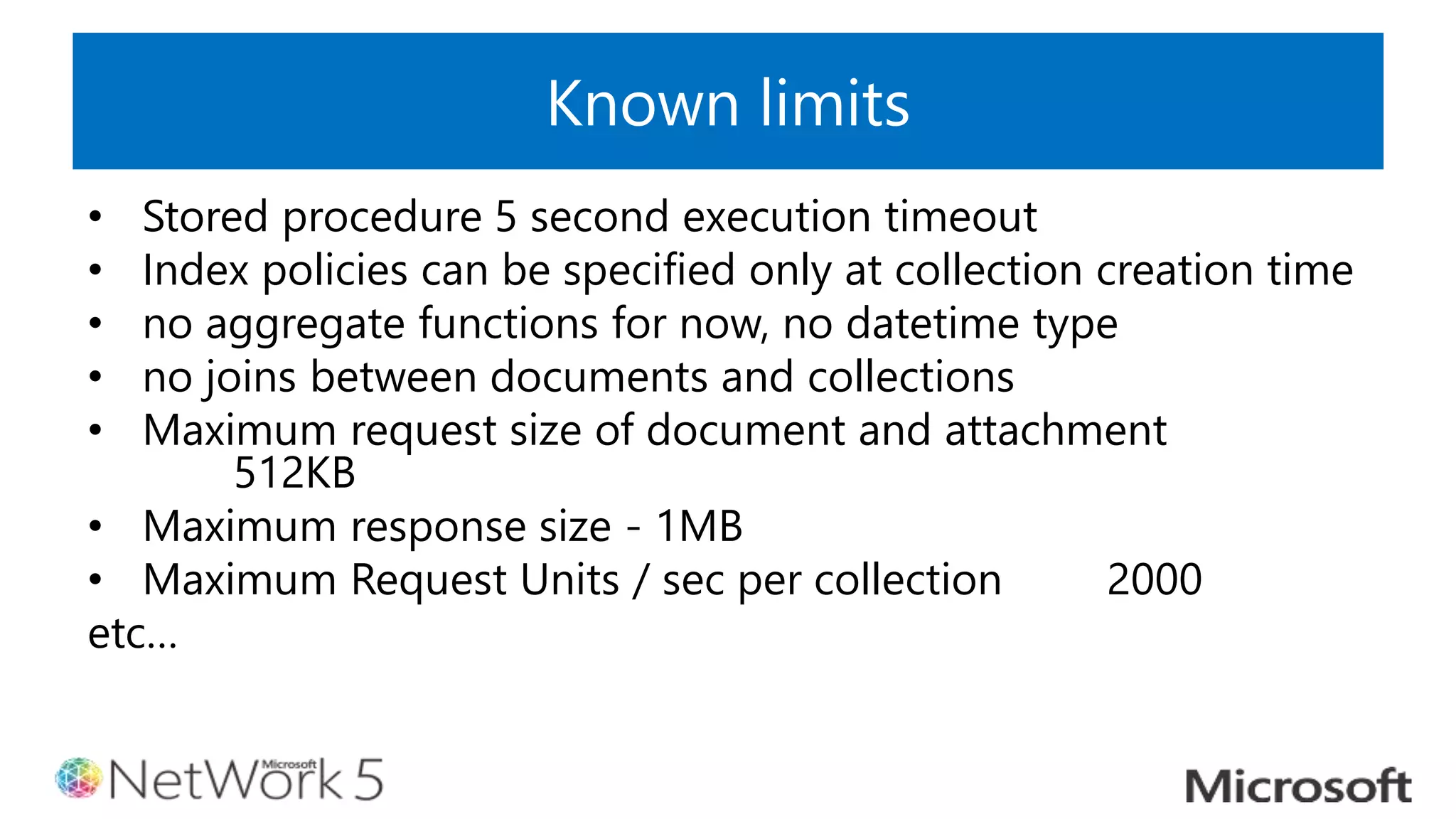 Known limits
• Stored procedure 5 second execution timeout
• Index policies can be specified only at collection creation time
• no aggregate functions for now, no datetime type
• no joins between documents and collections
• Maximum request size of document and attachment
512KB
• Maximum response size - 1MB
• Maximum Request Units / sec per collection 2000
etc…
 