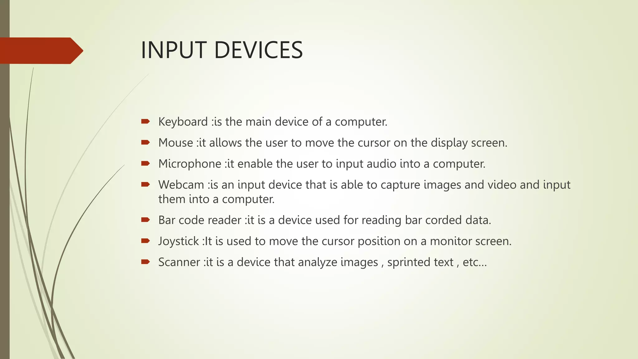 INPUT DEVICES
 Keyboard :is the main device of a computer.
 Mouse :it allows the user to move the cursor on the display screen.
 Microphone :it enable the user to input audio into a computer.
 Webcam :is an input device that is able to capture images and video and input
them into a computer.
 Bar code reader :it is a device used for reading bar corded data.
 Joystick :It is used to move the cursor position on a monitor screen.
 Scanner :it is a device that analyze images , sprinted text , etc…
 