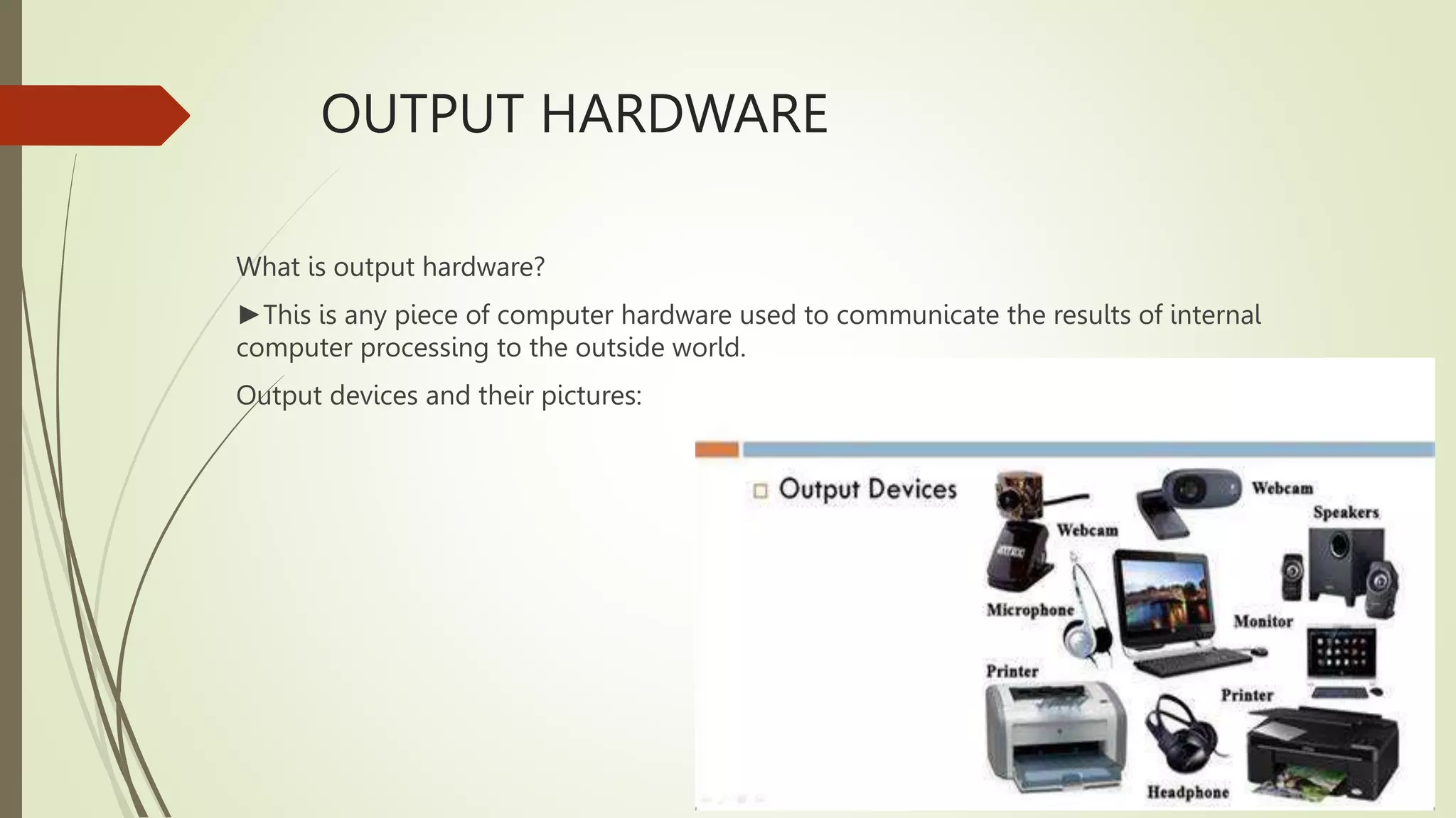 OUTPUT HARDWARE
What is output hardware?
►This is any piece of computer hardware used to communicate the results of internal
computer processing to the outside world.
Output devices and their pictures:
 