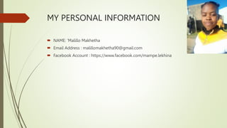 MY PERSONAL INFORMATION
 NAME: ’Malillo Makhetha
 Email Address : malillomakhetha90@gmail.com
 Facebook Account : https://www.facebook.com/mampe.lekhina
 