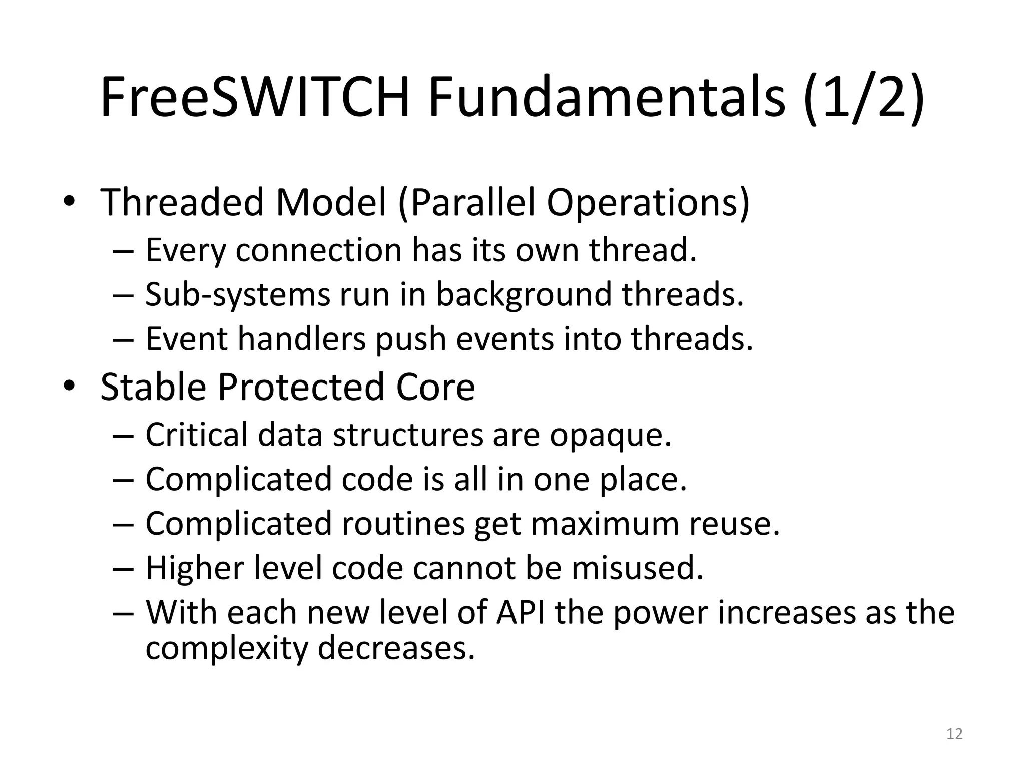FreeSWITCH Fundamentals (1/2)
• Threaded Model (Parallel Operations)
– Every connection has its own thread.
– Sub-systems run in background threads.
– Event handlers push events into threads.
• Stable Protected Core
– Critical data structures are opaque.
– Complicated code is all in one place.
– Complicated routines get maximum reuse.
– Higher level code cannot be misused.
– With each new level of API the power increases as the
complexity decreases.
12
 