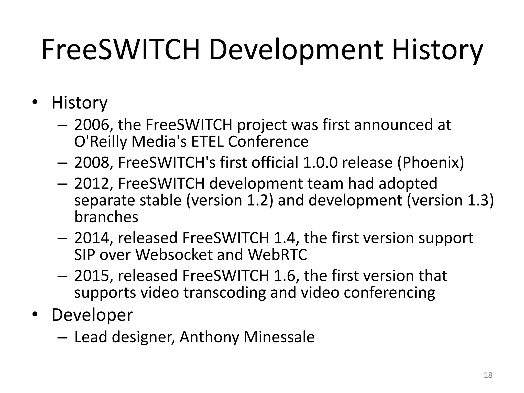FreeSWITCH Development History
• History
– 2006, the FreeSWITCH project was first announced at
O'Reilly Media's ETEL Conference
– 2008, FreeSWITCH's first official 1.0.0 release (Phoenix)
– 2012, FreeSWITCH development team had adopted
separate stable (version 1.2) and development (version 1.3)
branches
– 2014, released FreeSWITCH 1.4, the first version support
SIP over Websocket and WebRTC
– 2015, released FreeSWITCH 1.6, the first version that
supports video transcoding and video conferencing
• Developer
– Lead designer, Anthony Minessale
18
 