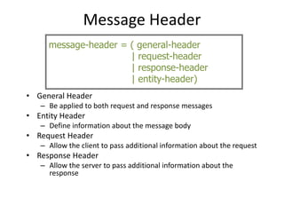 Message Header
• General Header
– Be applied to both request and response messages
• Entity Header
– Define information about the message body
• Request Header
– Allow the client to pass additional information about the request
• Response Header
– Allow the server to pass additional information about the
response
message-header = ( general-header
| request-header
| response-header
| entity-header)
 