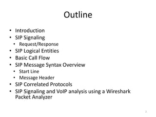 Outline
• Introduction
• SIP Signaling
• Request/Response
• SIP Logical Entities
• Basic Call Flow
• SIP Message Syntax Overview
• Start Line
• Message Header
• SIP Correlated Protocols
• SIP Signaling and VoIP analysis using a Wireshark
Packet Analyzer
2
 