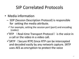 SIP Correlated Protocols
• Media information
– SDP (Session Description Protocol) is responsible
for setting the media attribute.
For example, setting the session port (port) and encoding
(codec)
RTP （Real-time Transport Protocol）is the voice in
a call or the video in a video call.
SRTP（Secure RTP) Since RTP can be intercepted
and decoded easily by any network capture. SRTP
uses AES as encryption to protect the voice
22
 