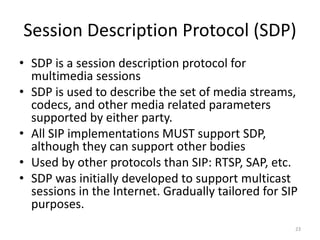 Session Description Protocol (SDP)
• SDP is a session description protocol for
multimedia sessions
• SDP is used to describe the set of media streams,
codecs, and other media related parameters
supported by either party.
• All SIP implementations MUST support SDP,
although they can support other bodies
• Used by other protocols than SIP: RTSP, SAP, etc.
• SDP was initially developed to support multicast
sessions in the Internet. Gradually tailored for SIP
purposes.
23
 