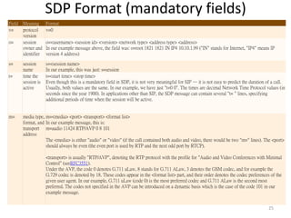 SDP Format (mandatory fields)
25
Field Meaning Format
v= protocol
version
v=0
o= session
owner and
identifier
o=<username> <session id> <version> <network type> <address type> <address>
In our example message above, the field was: o=root 1821 1821 IN IP4 10.10.1.99 ("IN" stands for Internet, "IP4" means IP
version 4 address)
s= session
name
s=<session name>
In our example, this was just: s=session
t= time the
session is
active
t=<start time> <stop time>
Even though this is a mandatory field in SDP, it is not very meaningful for SIP — it is not easy to predict the duration of a call.
Usually, both values are the same. In our example, we have just "t=0 0". The times are decimal Network Time Protocol values (in
seconds since the year 1900). In applications other than SIP, the SDP message can contain several "t= " lines, specifying
additional periods of time when the session will be active.
m= media type,
format, and
transport
address
m=<media> <port> <transport> <format list>
In our example message, this is:
m=audio 11424 RTP/AVP 0 8 101
The <media> is either "audio" or "video" (if the call contained both audio and video, there would be two "m=" lines). The <port>
should always be even (the even port is used by RTP and the next odd port by RTCP).
<transport> is usually "RTP/AVP", denoting the RTP protocol with the profile for "Audio and Video Conferences with Minimal
Control" (seeRFC3551).
Under the AVP, the code 0 denotes G.711 uLaw, 8 stands for G.711 ALaw, 3 denotes the GSM codec, and for example the
G.729 codec is denoted by 18. These codes appear in the <format list> part, and their order denotes the codec preferences of the
given user agent. In our example, G.711 uLaw (code 0) is the most preferred codec and G.711 ALaw is the second most
preferred. The codes not specified in the AVP can be introduced on a dynamic basis which is the case of the code 101 in our
example message.
 
