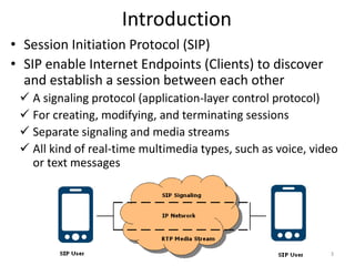Introduction
• Session Initiation Protocol (SIP)
• SIP enable Internet Endpoints (Clients) to discover
and establish a session between each other
 A signaling protocol (application-layer control protocol)
 For creating, modifying, and terminating sessions
 Separate signaling and media streams
 All kind of real-time multimedia types, such as voice, video
or text messages
3
 