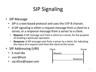 SIP Signaling
• SIP Message
• SIP is a text-based protocol and uses the UTF-8 charset.
• A SIP signaling is either a request message from a client to a
server, or a response message from a server to a client.
• Request: A SIP message sent from a client to a server, for the purpose
of invoking a particular operation.
• Response: A SIP message sent from a server to a client, for indicating
the status of a request sent from the client to the server.
• SIP Addressing (URI)
• E-mail like
• user@host
• sip:Alice@taipei.com
4
Client Server
Request
Response
 