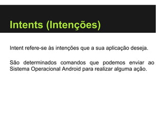 Intents (Intenções)

Intent refere-se às intenções que a sua aplicação deseja.

São determinados comandos que podemos enviar ao
Sistema Operacional Android para realizar alguma ação.
 