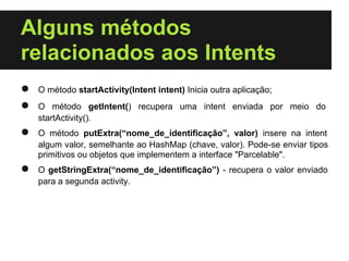 Alguns métodos
relacionados aos Intents
●   O método startActivity(Intent intent) Inicia outra aplicação;
●   O método getIntent() recupera uma intent enviada por meio do
    startActivity().
●   O método putExtra(“nome_de_identificação”, valor) insere na intent
    algum valor, semelhante ao HashMap (chave, valor). Pode-se enviar tipos
    primitivos ou objetos que implementem a interface "Parcelable".
●   O getStringExtra(“nome_de_identificação”) - recupera o valor enviado
    para a segunda activity.
 