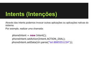 Intents (Intenções)
Através das intents podemos invocar outras aplicações ou aplicações nativas do
sistema.
Por exemplo, realizar uma chamada:

     phoneIntent = new Intent();
     phoneIntent.setAction(Intent.ACTION_DIAL);
     phoneIntent.setData(Uri.parse("tel:8885551234"));
 