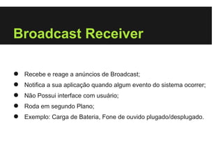 Broadcast Receiver

●   Recebe e reage a anúncios de Broadcast;
●   Notifica a sua aplicação quando algum evento do sistema ocorrer;
●   Não Possui interface com usuário;
●   Roda em segundo Plano;
●   Exemplo: Carga de Bateria, Fone de ouvido plugado/desplugado.
 