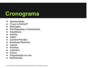 Cronograma
●       Apresentação;
●       O que é Android?
●       Motivação;
●       Pré-Requistos e Ferramentas;
●       Arquitetura;
●       Activity;
●       Intent;
●       Content Provider;
●       Broadcast Receiver;
●       Layout;
●       Eventos;
●       Listeners;
●       Futuro;
●       Programação ao vivo
●       Referências.


Fonte da Imagem: http://devmobilebrasil.com.br/wp-content/uploads/2011/12/AutoCompleteTextView.jpg
 