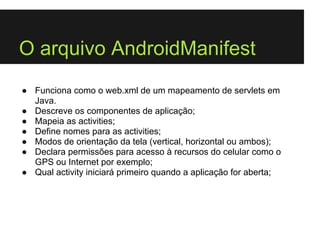O arquivo AndroidManifest
● Funciona como o web.xml de um mapeamento de servlets em
  Java.
● Descreve os componentes de aplicação;
● Mapeia as activities;
● Define nomes para as activities;
● Modos de orientação da tela (vertical, horizontal ou ambos);
● Declara permissões para acesso à recursos do celular como o
  GPS ou Internet por exemplo;
● Qual activity iniciará primeiro quando a aplicação for aberta;
 
