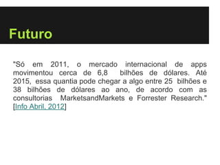 Futuro

"Só em 2011, o mercado internacional de apps
movimentou cerca de 6,8       bilhões de dólares. Até
2015, essa quantia pode chegar a algo entre 25 bilhões e
38 bilhões de dólares ao ano, de acordo com as
consultorias MarketsandMarkets e Forrester Research."
[Info Abril, 2012]
 