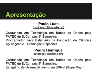 Apresentação
                    Paulo Luan
                (paulonfsu2@hotmail.com)

Graduando em Tecnologia em Banco de Dados pela
FATEC de SJCampos 5º Semestre;
Programador Java Estagiário na Fundação de Ciências
Aplicações e Tecnologias Espaciais.
                 Pedro Henrique
                (pedrospsjc@gmail.com)

Graduando em Tecnologia em Banco de Dados pela
FATEC de SJCampos 5º Semestre;
Estagiário de Desenvolvimento na ERNet (SuperPay).
 