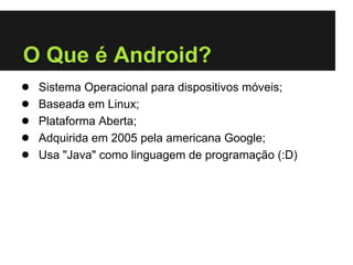 O Que é Android?
●   Sistema Operacional para dispositivos móveis;
●   Baseada em Linux;
●   Plataforma Aberta;
●   Adquirida em 2005 pela americana Google;
●   Usa "Java" como linguagem de programação (:D)
 