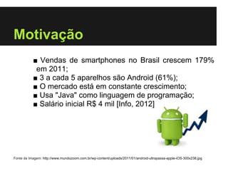 Motivação
           ■ Vendas de smartphones no Brasil crescem 179%
            em 2011;
           ■ 3 a cada 5 aparelhos são Android (61%);
           ■ O mercado está em constante crescimento;
           ■ Usa "Java" como linguagem de programação;
           ■ Salário inicial R$ 4 mil [Info, 2012]




Fonte da Imagem: http://www.mundozoom.com.br/wp-content/uploads/2011/01/android-ultrapassa-apple-iOS-300x238.jpg
 