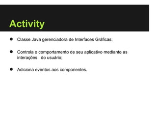 Activity
●   Classe Java gerenciadora de Interfaces Gráficas;

●   Controla o comportamento de seu aplicativo mediante as
    interações do usuário;

●   Adiciona eventos aos componentes.
 