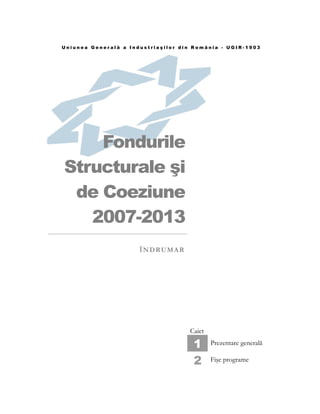 Uniunea Generală a Industriaşilor din România - UGIR-1903




    Fondurile
Structurale şi
 de Coeziune
   2007-2013
                      Î N D RU M A R




                                       Caiet

                                        1      Prezentare generală

                                        2      Fişe programe