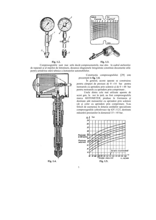 5
Fig. 1.2. Fig. 1.3.
Compresografele sunt mai utile dec=t compresometrele, mai ales în cadrul atelierelor
de repara ii şi al sta iilor de între inere, deoarece diagramele înregistrate constituie documente utile
pentru urmărirea stării tehnice a motoarelor automobilelor.
Construc ia compresografului [29] este
prezentată în fig. 1.4.fig. 1.4.fig. 1.4.fig. 1.4.
~n general, aceste aparate se construiesc
pentru câmpuri de presiuni de 0 ÷14 bar pentru
motoarele cu aprindere prin scânteie şi de 0 ÷ 60 bar
pentru motoarele cu aprindere prin comprimare .
Unele dintre cele mai utilizate aparate de
acest gen, la noi în ară, au fost compresografele
marca MOTOMETER, produse în Germania şi
destinate atât motoarelor cu aprindere prin scânteie
cât şi celor cu aprindere prin comprimare. S-au
folosit de asemenea în dotarea unită ilor specializate
compresografele cehoslovace tip KN 1123, destinate
măsurării presiunilor în domeniul 15 ÷ 45 bar.
Fig. 1.4. Fig. 1.5.
 