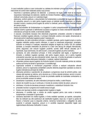 In cazul institutiilor publice ai caror conducatori au calitatea de ordonator principal de credite, principalele
instrumente de control intern destinate acestui scop privesc:
 - intocmirea si aprobarea graficului de elaborare a proiectului de buget, astfel incat sa se asigure
     respectarea metodologiei de elaborare, stabilita de ministrul finantelor publice, incadrarea in limita de
     cheltuieli comunicata, precum si in calendarul legal;
 - elaborarea, conform graficului, a documentelor de fundamentare a proiectelor de buget ale institutiilor
     din subordine, precum si a celor pentru bugetul propriu al institutiei ierarhic superioare, cu obligatia
     includerii inclusiv a acelora privind bugetul de venituri si cheltuieli, pentru activitatile finantate integral
     din venituri proprii;
 - analiza documentelor de fundamentare si a bugetelor in cadrul compartimentelor de specialitate ale
     institutiei ierarhic superioare si definitivarea succesiva a bugetului la nivelul ordonatorilor secundari si
     ordonatorului principal de credite, la termenele stabilite;
 - in executie, concordanta necesara intre obiectivele programelor, proiectelor, actiunilor si mijloacele
     financiare (creditele bugetare aferente, in principal cheltuielile curente si de capital, dimensionate si
     structurate potrivit clasificatiei bugetare) poate fi realizata prin:
     • repartizarea, de catre ordonatorul principal, a creditelor aprobate, pentru bugetul propriu si pentru
         bugetele institutiilor publice ierarhic inferioare, in raport cu obiectivele programelor, proiectelor,
         actiunilor ce urmeaza a fi realizate, respectand obligatia sa legala de a retine 10% din creditele
         aprobate, cu exceptia cheltuielilor de personal si a celor care decurg din obligatii internationale,
         pentru asigurarea unei executii bugetare prudente; sumele astfel retinute (blocate) pot fi
         repartizate, dupa examinarea, de catre Guvern, a executiei bugetare pe primul semestru;
     • aprobarea, de catre ordonatorul principal, in limita competentei sale legale, a repartizarii pe
         trimestre a creditelor bugetare aprobate, atat pentru bugetul propriu, cat si pentru bugetele
         ordonatorilor secundari sau ale ordonatorilor tertiari, dupa caz, in functie de perioada si cuantumul
         in care este necesara efectuarea cheltuielilor, in vederea realizarii obiectivelor;
     • influentele produse asupra bugetului de fondurile banesti si bunurile materiale primite de institutia
         publica sub forma de donatii si sponsorizari, in conditiile legii;
     • organizarea evidentei si monitorizarii programelor (inclusiv a realizarii indicatorilor aferenti
         acestora, precum si organizarea contabilitatii costurilor aferente programelor aprobate ca anexe la
         bugetul ordonatorului principal de credite);
     • efectuarea periodica a operatiunilor de actualizare a programului anual de achizitii publice, care
         vizeaza atat expresia sa valorica, cat si structura sa, in forma naturala (produse, servicii si lucrari),
         aceasta din urma modificandu-se in functie de prioritatile stabilite de autoritatea contractanta cu
         privire la achizitiile necesar de realizat;
     • actualizarea si aprobarea, de catre ordonatorul principal de credite, a valorii fiecarui
     • obiectiv de investitii nou sau in continuare, in functie de evolutia indicilor de preturi, precum si
     • solicitarea, in functie de derularea procesului investitional, a redistribuirii fondurilor intre
     • proiectele inscrise in programul de investitii-anexa la buget;
     • tinerea unei riguroase evidente a angajamentelor bugetare si legale;
     • efectuarea, in conditiile legii, a virarilor de credite bugetare pentru care exista o temeinica
         fundamentare a necesitatii si oportunitatii;
     • solicitarea deschiderii de credite bugetare, in limita creditelor aprobate, pe capitole, subcapitole,
         titluri de cheltuieli sau alte subdiviziuni ale clasificatiei bugetare, dupa caz, in raport cu gradul de
         folosire a fondurilor puse la dispozitie anterior, temeinica fundamentare a obligatiilor de plata
         scadente in perioada respectiva, precum si in conditiile respectarii dispozitiilor legale care
         reglementeaza efectuarea cheltuielilor in cauza;



VDN base                                                                                                        10
 