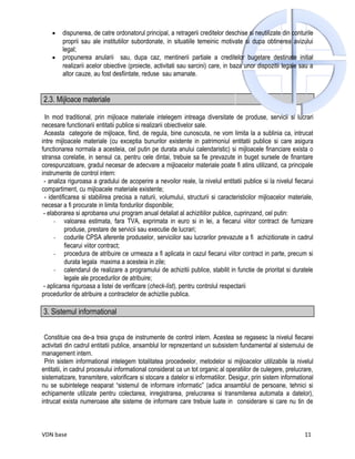 •   dispunerea, de catre ordonatorul principal, a retragerii creditelor deschise si neutilizate din conturile
        proprii sau ale institutiilor subordonate, in situatiile temeinic motivate si dupa obtinerea avizului
        legal;
    •   propunerea anularii sau, dupa caz, mentinerii partiale a creditelor bugetare destinate initial
        realizarii acelor obiective (proiecte, activitati sau sarcini) care, in baza unor dispozitii legale sau a
        altor cauze, au fost desfiintate, reduse sau amanate.


2.3. Mijloace materiale

  In mod traditional, prin mijloace materiale intelegem intreaga diversitate de produse, servicii si lucrari
necesare functionarii entitatii publice si realizarii obiectivelor sale.
 Aceasta categorie de mijloace, fiind, de regula, bine cunoscuta, ne vom limita la a sublinia ca, intrucat
intre mijloacele materiale (cu exceptia bunurilor existente in patrimoniul entitatii publice si care asigura
functionarea normala a acesteia, cel putin pe durata anului calendaristic) si mijloacele financiare exista o
stransa corelatie, in sensul ca, pentru cele dintai, trebuie sa fie prevazute in buget sursele de finantare
corespunzatoare, gradul necesar de adecvare a mijloacelor materiale poate fi atins utilizand, ca principale
instrumente de control intern:
 - analiza riguroasa a gradului de acoperire a nevoilor reale, la nivelul entitatii publice si la nivelul fiecarui
compartiment, cu mijloacele materiale existente;
 - identificarea si stabilirea precisa a naturii, volumului, structurii si caracteristicilor mijloacelor materiale,
necesar a fi procurate in limita fondurilor disponibile;
 - elaborarea si aprobarea unui program anual detaliat al achizitiilor publice, cuprinzand, cel putin:
      - valoarea estimata, fara TVA, exprimata in euro si in lei, a fiecarui viitor contract de furnizare
          produse, prestare de servicii sau executie de lucrari;
      - codurile CPSA aferente produselor, serviciilor sau lucrarilor prevazute a fi achizitionate in cadrul
          fiecarui viitor contract;
      - procedura de atribuire ce urmeaza a fi aplicata in cazul fiecarui viitor contract in parte, precum si
          durata legala maxima a acesteia in zile;
      - calendarul de realizare a programului de achizitii publice, stabilit in functie de prioritat si duratele
          legale ale procedurilor de atribuire;
 - aplicarea riguroasa a listei de verificare (check-list), pentru controlul respectarii
procedurilor de atribuire a contractelor de achizitie publica.

3. Sistemul informational


 Constituie cea de-a treia grupa de instrumente de control intern. Acestea se regasesc la nivelul fiecarei
activitati din cadrul entitatii publice, ansamblul lor reprezentand un subsistem fundamental al sistemului de
management intern.
 Prin sistem informational intelegem totalitatea procedeelor, metodelor si mijloacelor utilizabile la nivelul
entitatii, in cadrul procesului informational considerat ca un tot organic al operatiilor de culegere, prelucrare,
sistematizare, transmitere, valorificare si stocare a datelor si informatiilor. Desigur, prin sistem informational
nu se subintelege neaparat “sistemul de informare informatic” (adica ansamblul de persoane, tehnici si
echipamente utilizate pentru colectarea, inregistrarea, prelucrarea si transmiterea automata a datelor),
intrucat exista numeroase alte sisteme de informare care trebuie luate in considerare si care nu tin de



VDN base                                                                                                       11
 