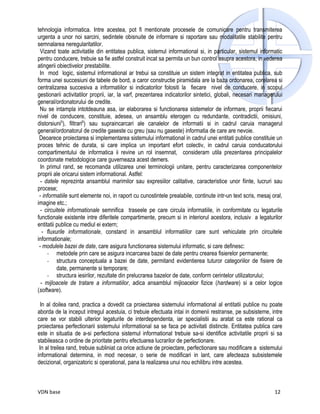 tehnologia informatica. Intre acestea, pot fi mentionate procesele de comunicare pentru transmiterea
urgenta a unor noi sarcini, sedintele obisnuite de informare si raportare sau modalitatile stabilite pentru
semnalarea neregularitatilor.
 Vizand toate activitatile din entitatea publica, sistemul informational si, in particular, sistemul informatic
pentru conducere, trebuie sa fie astfel construit incat sa permita un bun control asupra acestora, in vederea
atingerii obiectivelor prestabilite.
 In mod logic, sistemul informational ar trebui sa constituie un sistem integrat in entitatea publica, sub
forma unei succesiuni de tabele de bord, a caror constructie piramidala are la baza ordonarea, corelarea si
centralizarea succesiva a informatiilor si indicatorilor folositi la fiecare nivel de conducere, in scopul
gestionarii activitatilor proprii, iar, la varf, prezentarea indicatorilor sintetici, globali, necesari managerului
general/ordonatorului de credite.
 Nu se intampla intotdeauna asa, iar elaborarea si functionarea sistemelor de informare, proprii fiecarui
nivel de conducere, constituie, adesea, un ansamblu eterogen cu redundante, contradictii, omisiuni,
distorsiuni5), filtrari6) sau supraincarcari ale canalelor de informatii si in cadrul caruia managerul
general/ordonatorul de credite gaseste cu greu (sau nu gaseste) informatia de care are nevoie.
 Deoarece proiectarea si implementarea sistemului informational in cadrul unei entitati publice constituie un
proces tehnic de durata, si care implica un important efort colectiv, in cadrul caruia conducatorului
compartimentului de informatica ii revine un rol insemnat, consideram utila prezentarea principalelor
coordonate metodologice care guverneaza acest demers.
  In primul rand, se recomanda utilizarea unei terminologii unitare, pentru caracterizarea componentelor
proprii ale oricarui sistem informational. Astfel:
  - datele reprezinta ansamblul marimilor sau expresiilor calitative, caracteristice unor fiinte, lucruri sau
procese;
 - informatiile sunt elemente noi, in raport cu cunostintele prealabile, continute intr-un text scris, mesaj oral,
imagine etc.;
  - circuitele informationale semnifica traseele pe care circula informatiile, in conformitate cu legaturile
functionale existente intre diferitele compartimente, precum si in interiorul acestora, inclusiv a legaturilor
entitatii publice cu mediul ei extern;
   - fluxurile informationale, constand in ansamblul informatiilor care sunt vehiculate prin circuitele
informationale;
 - modulele bazei de date, care asigura functionarea sistemului informatic, si care definesc:
     - metodele prin care se asigura incarcarea bazei de date pentru crearea fisierelor permanente;
     - structura conceptuala a bazei de date, permitand evidentierea tuturor categoriilor de fisiere de
          date, permanente si temporare;
     - structura iesirilor, rezultate din prelucrarea bazelor de date, conform cerintelor utilizatorului;
  - mijloacele de tratare a informatiilor, adica ansamblul mijloacelor fizice (hardware) si a celor logice
(software).

  In al doilea rand, practica a dovedit ca proiectarea sistemului informational al entitatii publice nu poate
aborda de la inceput intregul acestuia, ci trebuie efectuata intai in domenii restranse, pe subsisteme, intre
care se vor stabili ulterior legaturile de interdependenta, iar specialistii au aratat ca este rational ca
proiectarea perfectionarii sistemului informational sa se faca pe activitati distincte. Entitatea publica care
este in situatia de a-si perfectiona sistemul informational trebuie sa-si identifice activitatile proprii si sa
stabileasca o ordine de prioritate pentru efectuarea lucrarilor de perfectionare.
 In al treilea rand, trebuie subliniat ca orice actiune de proiectare, perfectionare sau modificare a sistemului
informational determina, in mod necesar, o serie de modificari in lant, care afecteaza subsistemele
decizional, organizatoric si operational, pana la realizarea unui nou echilibru intre acestea.



VDN base                                                                                                       12
 