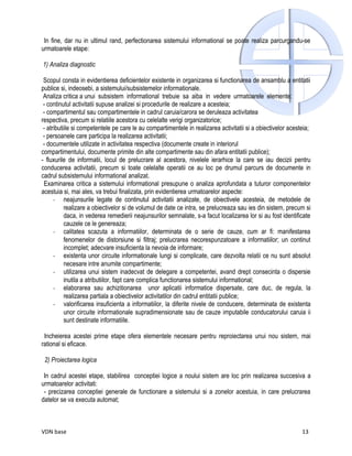 In fine, dar nu in ultimul rand, perfectionarea sistemului informational se poate realiza parcurgandu-se
urmatoarele etape:

1) Analiza diagnostic

 Scopul consta in evidentierea deficientelor existente in organizarea si functionarea de ansamblu a entitatii
publice si, indeosebi, a sistemului/subsistemelor informationale.
 Analiza critica a unui subsistem informational trebuie sa aiba in vedere urmatoarele elemente:
 - continutul activitatii supuse analizei si procedurile de realizare a acesteia;
 - compartimentul sau compartimentele in cadrul caruia/carora se deruleaza activitatea
respectiva, precum si relatiile acestora cu celelalte verigi organizatorice;
 - atributiile si competentele pe care le au compartimentele in realizarea activitatii si a obiectivelor acesteia;
 - persoanele care participa la realizarea activitatii;
 - documentele utilizate in activitatea respectiva (documente create in interiorul
compartimentului, documente primite din alte compartimente sau din afara entitatii publice);
- fluxurile de informatii, locul de prelucrare al acestora, nivelele ierarhice la care se iau decizii pentru
conducerea activitatii, precum si toate celelalte operatii ce au loc pe drumul parcurs de documente in
cadrul subsistemului informational analizat.
 Examinarea critica a sistemului informational presupune o analiza aprofundata a tuturor componentelor
acestuia si, mai ales, va trebui finalizata, prin evidentierea urmatoarelor aspecte:
      - neajunsurile legate de continutul activitatii analizate, de obiectivele acesteia, de metodele de
           realizare a obiectivelor si de volumul de date ce intra, se prelucreaza sau ies din sistem, precum si
           daca, in vederea remedierii neajunsurilor semnalate, s-a facut localizarea lor si au fost identificate
           cauzele ce le genereaza;
      - calitatea scazuta a informatiilor, determinata de o serie de cauze, cum ar fi: manifestarea
           fenomenelor de distorsiune si filtraj; prelucrarea necorespunzatoare a informatiilor; un continut
           incomplet; adecvare insuficienta la nevoia de informare;
      - existenta unor circuite informationale lungi si complicate, care dezvolta relatii ce nu sunt absolut
           necesare intre anumite compartimente;
      - utilizarea unui sistem inadecvat de delegare a competentei, avand drept consecinta o dispersie
           inutila a atributiilor, fapt care complica functionarea sistemului informational;
      - elaborarea sau achizitionarea unor aplicatii informatice dispersate, care duc, de regula, la
           realizarea partiala a obiectivelor activitatilor din cadrul entitatii publice;
      - valorificarea insuficienta a informatiilor, la diferite nivele de conducere, determinata de existenta
           unor circuite informationale supradimensionate sau de cauze imputabile conducatorului caruia ii
           sunt destinate informatiile.

 Incheierea acestei prime etape ofera elementele necesare pentru reproiectarea unui nou sistem, mai
rational si eficace.

 2) Proiectarea logica

 In cadrul acestei etape, stabilirea conceptiei logice a noului sistem are loc prin realizarea succesiva a
urmatoarelor activitati:
 - precizarea conceptiei generale de functionare a sistemului si a zonelor acestuia, in care prelucrarea
datelor se va executa automat;



VDN base                                                                                                      13
 