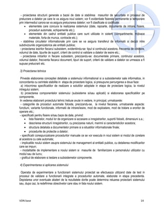 - proiectarea structurii generale a bazei de date si stabilirea masurilor de securitate in procesul de
prelucrare a datelor pe care le va asigura noul sistem; vor fi evidentiate fisierele permanente si temporare
prin intermediul carora se va asigura prelucrarea datelor; vor fi clasificate si codificate:
     • elementele care concura la realizarea sistemului (date, rapoarte, documente de intrare, fisiere,
         proceduri automate, echipamente etc.);
     • elementele din cadrul entitatii publice care sunt utilizate in sistem (compartimente, mijloace
         materiale, forta de munca, contracte etc.);
  - stabilirea circuitelor informationale prin care se va asigura transferul de informatii si decizii intre
subdiviziunile organizatorice ale entitatii publice;
 - proiectarea iesirilor fiecarui subsistem, evidentiindu-se: tipul si continutul acestora, frecventa de obtinere,
volumul de date, tipurile de suport, criterii de control si validare a datelor de iesire etc.;
  - proiectarea intrarilor in fiecare subsistem, precizandu-se: documentele primare, continutul acestora,
volumul datelor, frecventa fiecarui document, tipuri de suport, criterii de validare a datelor ce urmeaza a fi
supuse prelucrarii etc.

3) Proiectarea tehnica

 Priveste elaborarea conceptiei detaliate a sistemului informational si a subsistemelor sale informatice, in
concordanta cu cerintele stabilite in etapa de proiectare logica, si presupune parcurgerea a doua faze:
  a) intocmirea specificatiilor de realizare a solutiilor adoptate in etapa de proiectare logica, la nivelul
intregului sistem;
  b) proiectarea componentelor sistemului (subsisteme si/sau aplicatii) si elaborarea specificatiilor pe
componente.
 In vederea elaborarii proiectului tehnic trebuie avute in vedere, in principal, urmatoarele:
  - categoriile de proceduri automate folosite, precizandu-se, la nivelul fiecareia, urmatoarele aspecte:
functiuni, variante functionale, informatii de intrare/iesire, mod de exploatare, mod de tratare a erorilor de
operare etc.;
 - specificatii pentru fisiere si/sau baze de date, privind:
     • lista fisierelor, modul lor de organizare si accesare a inregistrarilor, suportii folositi, dimensiuni s.a.;
     • descrierea structurii inregistrarilor, cu precizarea naturii, marimii si caracteristicilor acestora;
     • structura detaliata a documentelor primare si a situatiilor informationale finale;
     • procedurile de protectie a datelor;
 - specificatii corespunzatoare procedurilor manuale ce se vor executa in noul sistem si modul de corelare
al acestora cu cele automate;
 - implicatiile noului sistem asupra sistemului de management al entitatii publice, cu detalierea modificarilor
care se impun;
 - modalitatile de implementare a noului sistem si masurile de familiarizare a personalului utilizator cu
modul sau de lucru;
 - graficul de elaborare si testare a subsistemelor componente.

4) Experimentarea si aplicarea sistemului

 Operatia de experimentare a functionarii sistemului proiectat se efectueaza utilizand date de test in
procesul de validare a functionarii integrate a procedurilor automate, elaborate in etapa precedenta.
Depistarea unor eventuale abateri de la rezultatele dorite poate determina reluarea proiectarii sistemului
sau, dupa caz, la redefinirea obiectivelor care stau in fata noului sistem.




VDN base                                                                                                       14
 
