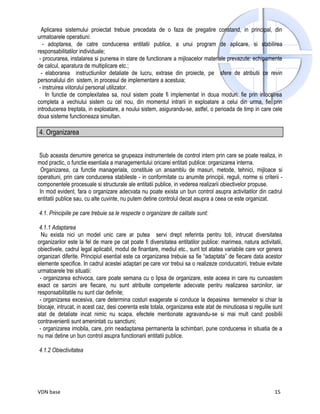 Aplicarea sistemului proiectat trebuie precedata de o faza de pregatire constand, in principal, din
urmatoarele operatiuni:
   - adoptarea, de catre conducerea entitatii publice, a unui program de aplicare, si stabilirea
responsabilitatilor individuale;
 - procurarea, instalarea si punerea in stare de functionare a mijloacelor materiale prevazute: echipamente
de calcul, aparatura de multiplicare etc.;
  - elaborarea instructiunilor detaliate de lucru, extrase din proiecte, pe sfere de atributii ce revin
personalului din sistem, in procesul de implementare a acestuia;
 - instruirea viitorului personal utilizator.
     In functie de complexitatea sa, noul sistem poate fi implementat in doua moduri: fie prin inlocuirea
completa a vechiului sistem cu cel nou, din momentul intrarii in exploatare a celui din urma, fie prin
introducerea treptata, in exploatare, a noului sistem, asigurandu-se, astfel, o perioada de timp in care cele
doua sisteme functioneaza simultan.

4. Organizarea


 Sub aceasta denumire generica se grupeaza instrumentele de control intern prin care se poate realiza, in
mod practic, o functie esentiala a managementului oricarei entitati publice: organizarea interna.
  Organizarea, ca functie manageriala, constituie un ansamblu de masuri, metode, tehnici, mijloace si
operatiuni, prin care conducerea stabileste - in conformitate cu anumite principii, reguli, norme si criterii -
componentele procesuale si structurale ale entitatii publice, in vederea realizarii obiectivelor propuse.
 In mod evident, fara o organizare adecvata nu poate exista un bun control asupra activitatilor din cadrul
entitatii publice sau, cu alte cuvinte, nu putem detine controlul decat asupra a ceea ce este organizat.

4.1. Principiile pe care trebuie sa le respecte o organizare de calitate sunt:

 4.1.1 Adaptarea
  Nu exista nici un model unic care ar putea servi drept referinta pentru toti, intrucat diversitatea
organizarilor este la fel de mare pe cat poate fi diversitatea entitatilor publice: marimea, natura activitatii,
obiectivele, cadrul legal aplicabil, modul de finantare, mediul etc., sunt tot atatea variabile care vor genera
organizari diferite. Principiul esential este ca organizarea trebuie sa fie “adaptata” de fiecare data acestor
elemente specifice. In cadrul acestei adaptari pe care vor trebui sa o realizeze conducatorii, trebuie evitate
urmatoarele trei situatii:
 - organizarea echivoca, care poate semana cu o lipsa de organizare, este aceea in care nu cunoastem
exact ce sarcini are fiecare, nu sunt atribuite competente adecvate pentru realizarea sarcinilor, iar
responsabilitatile nu sunt clar definite;
 - organizarea excesiva, care determina costuri exagerate si conduce la depasirea termenelor si chiar la
blocaje, intrucat, in acest caz, desi coerenta este totala, organizarea este atat de minutioasa si regulile sunt
atat de detaliate incat nimic nu scapa, efectele mentionate agravandu-se si mai mult cand posibilii
contravenienti sunt amenintati cu sanctiuni;
 - organizarea imobila, care, prin neadaptarea permanenta la schimbari, pune conducerea in situatia de a
nu mai detine un bun control asupra functionarii entitatii publice.

4.1.2 Obiectivitatea




VDN base                                                                                                    15
 