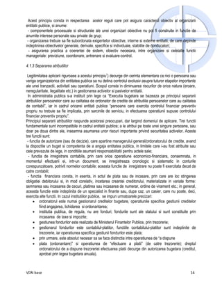 Acest principiu consta in respectarea acelor reguli care pot asigura caracterul obiectiv al organizarii
entitatii publice, si anume:
 - componentele procesuale si structurale ale unei organizari obiective nu pot fi construite in functie de
anumite interese personale sau private de grup;
 - organizarea trebuie sa fie subordonata exigentelor obiective, interne si externe entitatii, de care depinde
indeplinirea obiectivelor generale, derivate, specifice si individuale, stabilite de conducatori;
  - asigurarea practica a coerentei de sistem, obiectiv necesara, intre organizare si celelalte functii
manageriale: previziune, coordonare, antrenare si evaluare-control.

4.1.3 Separarea atributiilor

 Legitimitatea aplicarii riguroase a acestui principiu7) decurge din cerinta elementara ca nici o persoana sau
veriga organizatorica din entitatea publica sa nu detina controlul exclusiv asupra tuturor etapelor importante
ale unei tranzactii, activitati sau operatiuni. Scopul consta in diminuarea riscurilor de orice natura (eroare,
neregularitate, ilegalitate etc.) in gestionarea activelor si pasivelor entitatii.
  In administratia publica s-a instituit prin lege ca “Executia bugetara se bazeaza pe principiul separarii
atributiilor persoanelor care au calitatea de ordonator de credite de atributiile persoanelor care au calitatea
de contabil”, iar in cadrul oricarei entitati publice “persoana care exercita controlul financiar preventiv
propriu nu trebuie sa fie implicata, prin sarcinile de serviciu, in efectuarea operatiunii supuse controlului
financiar preventiv propriu”.
Principiul separarii atributiilor raspunde acelorasi preocupari, dar largind domeniul de aplicare. Trei functii
fundamentale sunt incompatibile in cadrul entitatii publice; a le atribui pe toate unei singure persoane, sau
doar pe doua dintre ele, inseamna asumarea unor riscuri importante privind securitatea activelor. Aceste
trei functii sunt:
 - functia de autorizare (sau de decizie), care apartine managerului general/ordonatorului de credite, avand
la dispozitie un buget si competenta de a angaja entitatea publica, in limitele care i-au fost atribuite sau
cele prevazute de lege, in conditiile asumarii responsabilitatii pentru actele sale;
  - functia de inregistrare contabila, prin care orice operatiune economico-financiara, consemnata, in
momentul efectuarii ei, intr-un document, se inregistreaza cronologic si sistematic in conturile
corespunzatoare, potrivit normelor contabile; aceasta functie de inregistrare nu poate fi exercitata decat de
catre contabili;
  - functia financiara consta, in esenta, in actul de plata sau de incasare, prin care are loc stingerea
obligatiei debitorului si, in mod corelativ, incetarea creantei creditorului, materializate in variate forme:
semnarea sau incasarea de cecuri, platirea sau incasarea de numerar, ordine de virament etc.; in general,
aceasta functie este indeplinita de un specialist in finante sau, dupa caz, un casier, care nu poate, deci,
exercita alte functii. In cazul institutiilor publice, se impun urmatoarele precizari:
      • ordonatorul este numai gestionarul creditelor bugetare, operatiunile specifice gestiunii creditelor
          fiind angajarea, lichidarea si ordonantarea;
      • institutia publica, de regula, nu are fonduri; fondurile sunt ale statului si sunt constituite prin
          incasarea de taxe si impozite;
      • gestiunea fondurilor este realizata de Ministerul Finantelor Publice, prin trezorerie;
      • gestionarul fondurilor este contabilul-platitor, functiile contabilului-platitor sunt indeplinite de
          trezorerie, iar operatiunea specifica gestiunii fondurilor este plata;
      • prin urmare, este absolut necesar sa se faca distinctia intre operatiunea de “a dispune
      • plata (ordonantare)” si operatiunea de “efectuare a platii” (de catre trezorerie); dreptul
          ordonatorului de a dispune trezoreriei efectuarea platii decurge din autorizarea bugetara (creditul,
          aprobat prin legea bugetara anuala).



VDN base                                                                                                   16
 