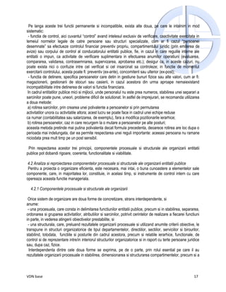 Pe langa aceste trei functii permanente si incompatibile, exista alte doua, pe care le intalnim in mod
sistematic:
 - functia de control, aici cuvantul “control” avand intelesul exclusiv de verificare, caactivitate exercitata in
temeiul normelor legale de catre persoane sau structuri specializate, cum ar fi cazul “persoanei
desemnate” sa efectueze controlul financiar preventiv propriu, compartimentului juridic (prin emiterea de
avize) sau corpului de control al conducatorului entitatii publice, fie, in cazul in care regulile interne ale
entitatii o impun, ca activitate de verificare suplimentara in efectuarea anumitor operatiuni (evaluarea,
compararea, validarea, contrasemnarea, supervizarea, aprobarea etc.); desigur ca, in aceste cazuri, nu
poate exista nici o confuzie intre cel verificat si cel insarcinat sa controleze; in functie de momentul
exercitarii controlului, acesta poate fi: preventiv (ex-ante), concomitent sau ulterior (ex-post);
 - functia de detinere, specifica persoanelor care detin in gestiune bunuri fizice sau alte valori, cum ar fi:
magazionerii, gestionarii de stocuri sau casierii, in cazul acestora din urma aproape nemaiexistand
incompatibilitate intre detinerea de valori si functia financiara.
 In cadrul entitatilor publice mici si mijlocii, unde personalul nu este prea numeros, stabilirea unei separari a
sarcinilor poate pune, uneori, probleme dificil de solutionat. In astfel de imprejurari, se recomanda utilizarea
a doua metode:
 a) rotirea sarcinilor, prin crearea unei polivalente a persoanelor si prin permutarea
activitatilor unora cu activitatile altora; acest lucru se poate face in cadrul unei echipe reduse
ca numar (contabilitatea sau salarizarea, de exemplu), fara a modifica pozitionarile ierarhice;
 b) rotirea persoanelor, caz in care recurgem la o mutare a persoanelor pe alte posturi;
aceasta metoda pretinde mai putina polivalenta decat formula precedenta, deoarece rotirea are loc dupa o
perioada mai indelungata, dar ea permite respectarea unei reguli importante: aceeasi persoana nu ramane
niciodata prea mult timp pe un post sensibil.

 Prin respectarea acestor trei principii, componentele procesuale si structurale ale organizarii entitatii
publice pot dobandi rigoare, coerenta, functionalitate si viabilitate.

 4.2 Analiza si reproiectarea componentelor procesuale si structurale ale organizarii entitatii publice
 Pentru a proiecta o organizare eficienta, este necesara, mai intai, o buna cunoastere a elementelor sale
componente, care, in majoritatea lor, constituie, in acelasi timp, si instrumente de control intern cu care
opereaza aceasta functie manageriala.

  4.2.1 Componentele procesuale si structurale ale organizarii

 Orice sistem de organizare are doua forme de concretizare, strans interdependente, si
anume:
 - una procesuala, care consta in delimitarea functiunilor entitatii publice, precum si in stabilirea, separarea,
ordonarea si gruparea activitatilor, atributiilor si sarcinilor, potrivit cerintelor de realizare a fiecarei functiuni
in parte, in vederea atingerii obiectivelor prestabilite, si
 - una structurala, care, preluand rezultatele organizarii procesuale si utilizand anumite criterii obiective, le
transpune in structuri organizatorice de tipul departamentelor, directiilor, sectiilor, serviciilor si birourilor,
stabilind, totodata, functiile si posturile din cadrul acestora, precum si relatiile ierarhice, functionale, de
control si de reprezentare intre/in interiorul structurilor organizatorice si in raport cu terte persoane juridice
sau, dupa caz, fizice.
  Interdependenta dintre cele doua forme se exprima, pe de o parte, prin rolul esential pe care il au
rezultatele organizarii procesuale in stabilirea, dimensionarea si structurarea compartimentelor, precum si a



VDN base                                                                                                          17
 