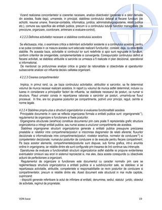 Vizand realizarea concordantelor si coerentei necesare, analiza obiectivelor (generale si a celor derivate
din acestea, fixate deja), urmareste, in principal, stabilirea continutului detaliat al fiecarei functiuni (de
achizitii, resurse umane, financiar-contabila, informatica, juridica, administrativ-gospodarire, relatii publice
etc.), comune sau specifice ale entitatii publice, precum si a continutului tuturor functiilor manageriale (de
previziune, organizare, coordonare, antrenare si evaluare-control).

4.2.2.2 Definirea activitatilor necesare si stabilirea continutului acestora

 Se efectueaza, intai, o examinare critica a delimitarii activitatilor existente si a continutului acestora, pentru
a se putea constata in ce masura acestea sunt adecvate realizarii functiunilor, corelate, deja, cu obiectivele
stabilite. Pe aceasta baza, activitatile si continutul lor sunt redefinite si apoi sunt regrupate in functiuni,
conform criteriilor de omogenitate, complementaritate si convergenta. Corespunzator continutului definit al
fiecarei activitati, se stabilesc atributiile si sarcinile ce urmeaza a fi realizate in plan decizional, operational
si informational.
  De mentionat ca profunzimea analizei critice si gradul de rationalitate si obiectivitate al operatiunilor
subsecvente analizei vor influenta decisiv calitatea organizarii.

4.2.2.3 Crearea compartimentelor

 Implica, in primul rand, ca, pe baza continutului activitatilor, atributiilor si sarcinilor, sa fie determinat
volumul de munca necesar realizarii acestora. In raport cu volumul de munca astfel determinat, inclusiv cu
luarea in considerare a principalilor factori de influenta, se stabileste necesarul de posturi, ca numar si
structura. Pasul urmator consta in repartizarea rationala a sarcinilor pe posturi, urmarindu-se fluxul
procesual. In fine, are loc gruparea posturilor pe compartimente, potrivit unor principii, reguli, cerinte si
norme legale.

4.2.2.4 Stabilirea propriu-zisa a structurii organizatorice si evaluarea functionalitatii acesteia
 Principalele documente in care se reflecta organizarea formala a entitatii publice sunt: organigramele11),
regulamentul de organizare si functionare si fisele posturilor.
 Organigrama structurala (ierarhica) constituie documentul prin care poate fi reprezentata grafic structura
organizatorica a intregii entitati publice, sau numai aceea a unui/unor compartimente ale acesteia.
  Stabilirea organigramei structurii organizatorice generale a entitatii publice presupune precizarea
prealabila a: relatiilor intre compartimente/posturi si intocmirea diagramelor de relatii aferente; fluxurilor
decizionale si informationale intre compartimente/posturi; nivelelor ierarhice, normelor de conducere12) si
competentelor decizionale; numarului posturilor de conducere si de executie pentru fiecare compartiment.
Pe baza acestor elemente, compartimentele/posturile sunt dispuse, sub forma grafica, intr-o anumita
ordine in organigrama, iar relatiile dintre ele sunt configurate prin trasarea de linii continue sau intrerupte.
 Operatiunea de evaluare a functionalitatii structurii organizatorice astfel stabilite isi propune evidentierea
eventualelor omisiuni sau erori in sistemul reproiectat si, mai ales, daca acesta corespunde cu obiectivele
actiunii de perfectionare a organizarii.
  Regulamentul de organizare si functionare este documentul cu caracter normativ prin care se
reglementeaza structura organizatorica a entitatii publice si a subdiviziunilor sale, se stabilesc si se
repartizeaza activitatile, atributiile, competentele si responsabilitatile ce revin posturilor de conducere si
compartimentelor, precum si relatiile dintre ele. Acest document este structurat in mai multe capitole,
cuprinzand:
 - dispozitii generale referitoare la actul de infiintare al entitatii, denumirea, sediul, statutul juridic, obiectul
de activitate, regimul de proprietate;



VDN base                                                                                                         19
 