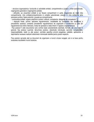 - structura organizatorica: functiunile si activitatile entitatii, compartimente si posturi, unitati subordonate,
organigrama generala si organigrame partiale;
  - atributiile, pe ansamblul entitatii si pe fiecare compartiment in parte, diagramele de relatii intre
compartimente, intre entitate/compartimente si unitatile subordonate, precum si intre entitati si terte
persoane juridice; fisele posturilor, grupate pe compartimente;
- conducerea entitatii: organe colective si posturi, atributii, competente, delegarile de competente13);
  - dispozitii finale, privind: aplicarea regulamentului, modalitatile de completare sau modificare a
prevederilor acestuia; corelarea prevederilor regulamentului de organizare si functionare cu cele din
regulamentul de ordine interioara, modul de aprobare si data intrarii in vigoare a regulamentului.
 Fisa postului14) este documentul care contine toate caracteristicile esentiale, formale, ale unui post. In
general, fisa postului cuprinde: denumirea postului, obiectivele individuale, sarcinile, competentele,
responsabilitatile, relatii cu alte posturi, cerintele specifice privind pregatirea, calitatile, aptitudinile si
deprinderile necesare realizarii obiectivelor individuale stabilite pentru postul respectiv.

Fisa postului serveste atat ca document de organizare a muncii oricarui angajat, cat si ca baza pentru
evaluarea rezultatelor muncii acestuia.




VDN base                                                                                                      20
 