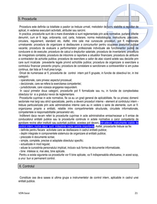 5. Procedurile

 Procedura este definita ca totalitate a pasilor ce trebuie urmati, metodelor de lucru stabilite si regulilor de
aplicat, in vederea executarii activitatii, atributiei sau sarcinii.
 In practica, procedurile sunt de o mare diversitate si sunt reglementate prin acte normative, purtand diferite
denumiri, cum ar fi: lege, ordonanta, cod, carta, hotarare, norma metodologica, instructiune, precizare,
circulara, regulament, standard etc. Astfel, intre cele mai cunoscute proceduri, pot fi mentionate
urmatoarele: procedura de organizare si desfasurare a concursurilor pentru ocuparea posturilor publice
vacante; procedura de evaluare a performantelor profesionale individuale ale functionarilor publici de
conducere si de executie; procedura de calcul a drepturilor salariale; procedura de inventariere; procedura
de inregistrare contabila; procedura de intocmire si raportare a situatiilor financiare; procedura de atribuire
a contractelor de achizitie publica; procedura de exercitare a cailor de atac vizand actele sau deciziile prin
care sunt incalcate prevederile legale privind achizitiile publice; procedura de organizare si exercitare a
controlului financiar preventiv propriu; procedura de constatare si sanctionare a contraventiilor si am putea
continua, dar lista ar fi mult prea lunga.
 Oricat de numeroase ar fi, procedurile de control intern pot fi grupate, in functie de obiectivul lor, in trei
categorii:
 - operationale, care privesc aspectul procesual;
 - decizionale, care se refera la exercitarea competentei;
 - jurisdictionale, care vizeaza angajarea raspunderii.
   In cazul primelor doua categorii, procedurile pot fi formalizate sau nu, in functie de complexitatea
obiectului lor si a gradului nevoii de reglementare.
 Procedurile cuprinse in acte normative, fie ca au un grad general de aplicabilitate, fie ca privesc domenii
sectoriale mai largi sau strict specializate, pentru a deveni proceduri interne - element al controlului intern -
trebuie particularizate prin acte administrative interne care au in vedere o serie de elemente, cum ar fi:
organizarea proprie a entitatii, relatiile intre compartimentele structurale, circuitele informationale,
competentele si responsabilitatile persoanelor etc.
  Indiferent daca ne-am referi la procedurile cuprinse in acte administrative emise/necesar a fi emise de
conducatorul entitatii publice sau la procedurile continute in actele normative a caror competenta de
aprobare revine altor institutii sau autoritati publice, acestea pot deveni, intr-adevar, instrumente viabile de
control intern, numai daca sunt indeplinite sapte cerinte importante. Astfel, procedurile trebuie sa fie:
 - definite pentru fiecare activitate care se desfasoara in cadrul entitatii publice;
 - deplin integrate in componentele sistemului de organizare al entitatii publice;
 - precizate in documente scrise;
 - simple, complete, precise si adaptate obiectului specific;
 - actualizate in mod regulat;
 - aduse la cunostinta personalului implicat, inclusiv sub forma de documente informatizate;
 - bine intelese si, mai ales, bine aplicate.
 Pentru a exista siguranta ca procedurile vor fi bine aplicate, va fi indispensabila efectuarea, in acest scop,
a unui bun si permanent control.

6. Controlul


 Constituie cea de-a sasea si ultima grupa a instrumentelor de control intern, aplicabile in cadrul unei
entitati publice.


VDN base                                                                                                     21
 