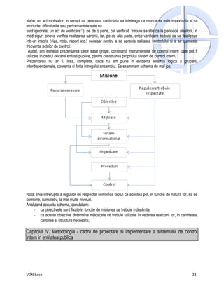 slabe; un act motivator, in sensul ca persoana controlata sa inteleaga ca munca sa este importanta si ca
eforturile, dificultatile sau performantele sale nu
sunt ignorate; un act de verificare17), pe de o parte, cel verificat trebuie sa stie ca la perioade aleatorii, in
mod sigur, cineva verifica realizarea sarcinii, iar, pe de alta parte, orice verificare trebuie sa se finalizeze
intr-un inscris (viza, nota, raport etc.) necesar pentru a se aprecia calitatea controlului si a se cunoaste
frecventa actelor de control.
  Astfel, am incheiat prezentarea celor sase grupe, continand instrumentele de control intern care pot fi
utilizate in cadrul oricarei entitati publice, pentru construirea propriului sistem de control intern.
Prezentarea nu ar fi, insa, completa, daca nu am pune in evidenta ierarhia logica a gruparii,
interdependentele, coerenta si forta intregului ansamblu. Sa examinam schema de mai jos:




Nota: linia intrerupta a regulilor de respectat semnifica faptul ca acestea pot, in functie de natura lor, sa se
combine, cumulativ, la mai multe niveluri.
Analizand aceasta schema, constatam:
    - ca obiectivele sunt fixate in functie de misiunea ce trebuie indeplinita;
    - ca aceste obiective determina mijloacele ce trebuie utilizate in vederea realizarii lor, in cantitatea,
          calitatea si structura necesara;

Capitolul IV. Metodologia - cadru de proiectare si implementare a sistemului de control
intern in entitatea publica




VDN base                                                                                                     23
 
