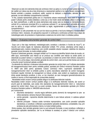 Observam ca cele cinci elemente-cheie ale controlului intern se aplica nu numai la nivelul global al entitatii,
dar (astfel cum releva cea de-a treia dimensiune a reprezentarii grafice) si la nivelul fiecarui compartiment,
fiecarei activitati a acesteia, constituind, astfel, suportul de realizare a obiectivelor, derivate din cele
generale, ce revin diferitelor compartimente si activitati.
  In fine, aceasta reprezentare grafica are si o importanta valoare metodologica, daca avem in vedere ca
poate fi utilizata pentru analiza detaliata a uneia sau a mai multor celule elementare aflate in componenta
sa. Spre exemplificare, o astfel de celula elementara este aceea care se situeaza la intersectia blocului
vertical A3 cu sectiunea orizontala B3 si cu sectiunea verticala C1, ea reprezentand activitatile de control
care se aplica, in scopul verificarii conformitatii cu legile, regulamentele si politicile interne, in cadrul
compartimentului I.
 Consideram ca cele prezentate mai sus sunt de natura sa permita o mai buna intelegere a fundamentelor
controlului intern, necesara, din perspectiva expunerii in continuare a continutului primelor doua etape ale
metodologiei-cadru de proiectare si implementare a sistemului de control intern in entitatea publica.

Etapa 1 - Evaluarea instrumentelor generale de control intern

  Dupa cum a fost deja mentionat, metodologia-cadru constituie o abordare in functie de riscuri19), iar
riscurile sunt strans legate de realizarea obiectivelor entitatii. Prin urmare, abordarea primei etape a
metodologiei-cadru reclama indeplinirea unei conditii prealabile absolut necesare: stabilirea de obiective
generale, precis formulate, la nivelul entitatii publice.
Fixandu-si obiectivele generale, managerii entitatii vor fi in masura sa identifice factorii-cheie de reusita, ori,
altfel spus, evenimentele care trebuie sa se produca sau conditiile care trebuie sa existe pentru ca
obiectivele sa poata fi atinse si, in particular, sa proiecteze un sistem de control intern eficient, evaluand si
definind, intr-o prima etapa, instrumentele generale de control intern, care sa le permita tinerea sub control
a riscurilor proprii functionarii globale a entitatii.
 Ca elemente de referinta in evaluarea instrumentelor generale de control intern vor fi utilizate standardele
de management/control intern pentru entitatile publice, aprobate prin Ordinul ministrului finantelor publice
nr. 946/4 iulie 2005 pentru aprobarea Codului controlului intern, cuprinzand standardele de
management/control intern la entitatile publice si pentru dezvoltarea sistemelor de control managerial.
Continand regulile minimale de management ce trebuie urmate, este evident ca neaplicarea oricaruia
dintre aceste standarde constituie, in sine, un risc important, pe care managerul general/ordonatorul de
credite si-l asuma, el fiind responsabil de consecintele acestuia.
  Necesitatea evitarii oricaror confuzii posibile obliga si la clarificarea distinctiei implicite,
Necesitatea evitarii oricaror confuzii posibile obliga si la clarificarea distinctiei implicite, dar avand un
anumit grad de relativitate, care exista intre standardul de management/control intern si instrumentul
general de control intern. Dupa cum s-a putut constata, fiecare din standardele aprobate prin Ordinul
ministrului finantelor publice nr. 946/2005 este structurat
pe 3 componente:
     • descrierea standardului - enunta regula definitorie pentru domeniul de management la care se
          refera standardul, domeniu fixat prin titlul acestuia;
     • cerinte generale - reprezinta directiile determinante in care trebuie actionat, in vederea aplicarii
          standardului;
     • referinte principale - listeaza actele normative reprezentative, care contin prevederi aplicabile
          standardului, si constituie o reflectare a prevederilor aplicabile standardului, completabile, insa, prin
          emiterea de acte administrative interne, la nivelul entitatii publice.
 Dintre acestea, doar cerintele generale (care nu sunt exhaustiv formulate, si care constituie o reflectare a
prevederilor aplicabile standardului, dar nu se limiteaza la acestea) ar putea fi obiectul unor confuzii.



VDN base                                                                                                       26
 