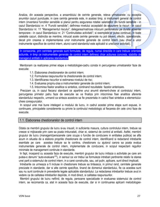 Analiza, din aceasta perspectiva, a ansamblului de cerinte generale, releva urmatoarele: cu exceptia
anumitor cazuri punctuale, in care cerinta generala este, in acelasi timp, si instrument general de control
intern (inventarul functiilor sensibile si planul pentru asigurarea rotatiei salariatilor din functii sensibile - in
cazul Standardului nr. 4 “Functii sensibile”; definirea nivelului acceptabil de expunere la riscuri - in cazul
Standardului nr. 11 “Managementul riscului”; delegarea/matricea inlocuirii personalului pe durata absentei
temporare - in cazul Standardului nr. 21 “Continuitatea activitatii”; si exemplele ar putea continua), in toate
celelalte cazuri, distinctia se mentine, intrucat acele cerinte generale nu pot deveni, efectiv, operationale,
decat prin crearea si implementarea unor instrumente generale de control intern (sau chiar a unor
instrumente specifice de control intern, atunci cand standardul este aplicabil si unei/unor activitati).

 In consecinta, prin cerintele generale sunt formulate, de regula, numai directiile in care trebuie orientate
actiunile, in timp ce instrumentele generale de control intern definesc chiar actiunea concreta, stabilita de
managerul entitatii in aplicarea standardului.

 Mentionam ca realizarea primei etape a metodologiei-cadru consta in percurgerea urmatoarelor faze de
executie:
          1.1. Elaborarea chestionarelor de control intern;
          1.2. Formularea raspunsurilor la chestionarele de control intern;
          1.3. Identificarea riscurilor si estimarea nivelului de risc;
          1.4. Evaluarea propriu-zisa a instrumentelor generale de control intern;
          1.5. Intocmirea fiselor analitice si sintetice, continand rezultatele fazelor anterioare.
 Precizam ca, in cazul fiecarui standard ce apartine unui anumit element-cheie al controlului intern,
parcurgerea primelor patru faze de executie se va finaliza prin intocmirea fisei analitice aferente
standardului respectiv, urmand ca sinteza acestora sa fie prezentata in cadrul fisei sintetice a elementului-
cheie corespunzator.
 In scopul unei mai bune intelegeri a modului de lucru, in cadrul acestei prime etape sunt expuse, in
continuare, principalele considerente cu privire la continutul metodologic al fiecareia din cele cinci faze de
executie.

1.1. Elaborarea chestionarelor de control intern

Odata ce membrii grupului de lucru si-au insusit, in suficienta masura, cultura controlului intern, trebuie sa
creeze si mijloacele prin care sa poata imbunatati, chiar ei, sistemul de control al entitatii. Astfel, membrii
grupului de lucru (managerii/persoanele care ocupa o functie de conducere in entitatea publica) se afla
acum in situatia de a elabora propriile chestionare de control intern, identificand si redactand intrebarile
esentiale pe care acestea trebuie sa le contina, chestionare cu ajutorul carora sa poata evalua
instrumentele generale de control intern, implementate de conducere, in scopul respectarii regulilor
minimale de management continute in standarde.
 In fapt, incepand cu aceasta faza de executie, membrii grupului de lucru initiaza o activitate pe care am
putea-o denumi “auto-evaluare”20), in sensul ca vor trebui sa formuleze intrebari pertinente relativ la starea
unei parti a sistemului de control intern, in a carei constructie, sau, cel putin, aplicare, sunt direct implicati.
 Intrebarile ce urmeaza a fi incluse in chestionare trebuie sa tinteasca, in primul rand, cerintele generale
precizate in standarde, dar si alte cerinte specifice, tinand de domeniul standardului, fie ca acestea sunt
sau nu sunt continute in prevederile legale aplicabile standardului. La redactarea intrebarilor trebuie avut in
vedere ca de calitatea intrebarilor depinde, in mod direct, si calitatea raspunsurilor.
 Membrii grupului de lucru nefiind, de regula, persoane specializate in evaluarea sistemului de control
intern, se recomanda ca, atat in aceasta faza de executie, dar si in continuarea aplicarii metodologiei-



VDN base                                                                                                        27
 