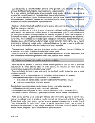 Dupa ce raspunsul la o anumita intrebare privind o cerinta generala a unui standard a fost formulata,
urmeaza identificarea riscului/riscurilor si estimarea marimii acestuia/acestora.
Nu se pune problema identificarii precise a tuturor riscurilor care s-ar putea manifesta, o lista completa a
acestora fiind imposibil de elaborat. Trebuie identificate doar riscurile principale.
Nu de putine ori, identificarea riscului, si mai ales estimarea marimii acestuia, cere mult discernamant si o
anumita experienta profesionala, ceea ce face ca aceasta operatiune, extrem de importanta, sa poata fi
realizata numai de catre anumiti membri ai grupului de lucru.

 Riscul care a fost identificat va fi specificat concret cu ajutorul catorva cuvinte (de exemplu: comiterea de
fraude sau prescrierea creantelor).
 Estimarea marimii riscului se va face, de regula, prin apreciere calitativa (cuantificarea putand fi efectuata
de fiecare data cand aceasta este posibila), pentru a sti daca aceasta este: grav (G), mediu (M) sau redus
(R). Unii apreciaza marimea riscului prin metode mai riguroase si apeleaza la calcule care sa le permita o
cuantificare mai exacta. Dar, pentru a realiza acest obiectiv, nu este nevoie sa se mearga atat de departe.
Pur si simplu, trebuie stiut daca trebuie sa concepem si sa aplicam instrumentele de control intern precise,
riguroase, sau ne putem limita la un instrument simplu si relativ elementar. Astfel, in primul caz se impune
implementarea a tot ce este necesar pentru a evita manifestarea unui risc grav, pe cand, in al doilea caz,
in fata unui risc estimat ca fiind redus, ajunge sa punem o bariera rezonabila.

 Estimarea marimii riscului este importanta si pentru ca permite o clasificare a riscurilor si definirea, pe
aceasta baza, a prioritatilor, in vederea limitarii aparitiei unui risc major.
 Putem conchide ca, fara identificarea riscurilor si estimarea nivelului de risc, nu putem avea pretentia de a
crea si implementa instrumentele generale de control intern, adecvate evitarii acestora.

1.4. Evaluarea propriu-zisa a instrumentelor generale de control intern

  Pentru fiecare risc identificat si estimat ca marime, membrii grupului de lucru vor trece la evaluarea
instrumentului de control adecvat, adica vor cauta raspunsul la intrebarea: ce trebuie facut (sau
implementat) pentru ca riscul identificat sa nu se produca?
  Examinand situatia de facto in cazul unui anumit risc identificat, membrii grupului de lucru ar putea
constata urmatoarele:
 - daca exista sau nu un instrument general de control intern, destinat evitarii riscului respectiv;
 - in cazul existentei instrumentului de control intern, se va putea aprecia:
      • daca acesta este total sau partial adecvat ori neadecvat marimii estimate a riscului;
      • in ce masura este aplicat si eficacitatea acestuia.

Potrivit situatiei concrete constatate, membrii grupului de lucru vor proceda, dupa caz, la:
- validarea instrumentului general de control intern, deja implementat;
- redefinirea instrumentului general de control intern, in concordanta cu natura si marimea riscului;
- conceperea si definirea instrumentului general de control intern adecvat, necesar a fi implementat.

  Astfel, aceasta activitate se va finaliza prin obtinerea listei instrumentelor generale de control intern,
necesare in vederea punerii in practica a regulilor minimale de management continute in standarde.
Trebuie, totusi, avut in vedere un lucru important, si anume: va exista intotdeauna ceea ce ar putea fi numit
“riscul instrumentului de control intern”, adica cel inerent instrumentului insusi, care, conceput si
implementat de catre oameni, va avea, desigur, imperfectiuni. Prin urmare, un risc nu poate fi niciodata
eliminat complet, insa poate fi redusa probabilitatea de aparitie a acestuia.



VDN base                                                                                                   29
 