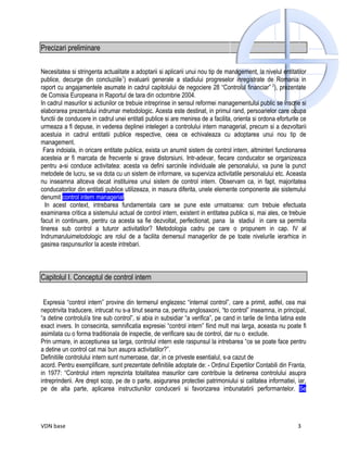 Precizari preliminare

Necesitatea si stringenta actualitate a adoptarii si aplicarii unui nou tip de management, la nivelul entitatilor
publice, decurge din concluziile1) evaluarii generale a stadiului progreselor inregistrate de Romania in
raport cu angajamentele asumate in cadrul capitolului de negociere 28 “Controlul financiar” 2), prezentate
de Comisia Europeana in Raportul de tara din octombrie 2004.
In cadrul masurilor si actiunilor ce trebuie intreprinse in sensul reformei managementului public se inscrie si
elaborarea prezentului indrumar metodologic. Acesta este destinat, in primul rand, persoanelor care ocupa
functii de conducere in cadrul unei entitati publice si are menirea de a facilita, orienta si ordona eforturile ce
urmeaza a fi depuse, in vederea deplinei intelegeri a controlului intern managerial, precum si a dezvoltarii
acestuia in cadrul entitatii publice respective, ceea ce echivaleaza cu adoptarea unui nou tip de
management.
 Fara indoiala, in oricare entitate publica, exista un anumit sistem de control intern, altminteri functionarea
acesteia ar fi marcata de frecvente si grave distorsiuni. Intr-adevar, fiecare conducator se organizeaza
pentru a-si conduce activitatea: acesta va defini sarcinile individuale ale personalului, va pune la punct
metodele de lucru, se va dota cu un sistem de informare, va superviza activitatile personalului etc. Aceasta
nu inseamna altceva decat instituirea unui sistem de control intern. Observam ca, in fapt, majoritatea
conducatorilor din entitati publice utilizeaza, in masura diferita, unele elemente componente ale sistemului
denumit control intern managerial.
  In acest context, intrebarea fundamentala care se pune este urmatoarea: cum trebuie efectuata
examinarea critica a sistemului actual de control intern, existent in entitatea publica si, mai ales, ce trebuie
facut in continuare, pentru ca acesta sa fie dezvoltat, perfectionat, pana la stadiul in care sa permita
tinerea sub control a tuturor activitatilor? Metodologia cadru pe care o propunem in cap. IV al
Indrumaruluimetodologic are rolul de a facilita demersul managerilor de pe toate nivelurile ierarhice in
gasirea raspunsurilor la aceste intrebari.



Capitolul I. Conceptul de control intern


 Expresia “control intern” provine din termenul englezesc “internal control”, care a primit, astfel, cea mai
nepotrivita traducere, intrucat nu s-a tinut seama ca, pentru anglosaxoni, “to control” inseamna, in principal,
“a detine controlul/a tine sub control”, si abia in subsidiar “a verifica”, pe cand in tarile de limba latina este
exact invers. In consecinta, semnificatia expresiei “control intern” fiind mult mai larga, aceasta nu poate fi
asimilata cu o forma traditionala de inspectie, de verificare sau de control, dar nu o exclude.
Prin urmare, in acceptiunea sa larga, controlul intern este raspunsul la intrebarea “ce se poate face pentru
a detine un control cat mai bun asupra activitatilor?”.
Definitiile controlului intern sunt numeroase, dar, in ce priveste esentialul, s-a cazut de
acord. Pentru exemplificare, sunt prezentate definitiile adoptate de: - Ordinul Expertilor Contabili din Franta,
in 1977: “Controlul intern reprezinta totalitatea masurilor care contribuie la detinerea controlului asupra
intreprinderii. Are drept scop, pe de o parte, asigurarea protectiei patrimoniului si calitatea informatiei, iar,
pe de alta parte, aplicarea instructiunilor conducerii si favorizarea imbunatatirii performantelor. Se




VDN base                                                                                                      3
 