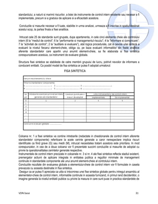 standardului, a naturii si marimii riscurilor, a listei de instrumente de control intern existente sau necesar a fi
implementate, precum si a gradului de aplicare si a eficacitatii acestora.

 Concluziile si masurile necesar a fi luate, stabilite in urma analizei, urmeaza a fi inscrise in spatiul destinat
acestui scop, la partea finala a fisei analitice.

 Intrucat cele 25 de standarde sunt grupate, dupa apartenenta, in cele cinci elemente cheie ale controlului
intern (6 la “mediul de control”; 6 la “performante si managementul riscului”; 4 la “informare si comunicare”;
7 la “activitati de control”; 2 la “auditare si evaluare”), atat logica procedurala, cat si nevoia unei sinteze a
evaluarii la nivelul fiecarui element-cheie, obliga ca, pe baza evaluarii informatiilor din fisele analitice
aferente standardelor care apartin unui anumit element-cheie, sa fie elaborata si fisa sintetica
corespunzatoare acestuia, ca instrument de evaluare globala.

Structura fisei sintetice se stabileste de catre membrii grupului de lucru, potrivit nevoilor de informare a
conducerii entitatii. Ca posibil model de fisa sintetica ar putea fi adoptat urmatorul:




Coloana nr. 1 a fisei sintetice va contine intrebarile (redactate in chestionarele de control intern aferente
standardelor componente) referitoare la acele cerinte generale a caror nerespectare implica riscuri
identificate ca fiind grave (G) sau medii (M), intrucat necesitatea tratarii acestora este prioritara. In mod
corespunzator, in cea de a doua coloana vor fi prezentate succint concluziile si masurile de adoptat cu
privire la operationalitatea cerintelor generale respective.
Instrumentele de control intern precizate in coloanele nr. 3 si nr. 4 ale fisei sintetice reflecta stadiul existent,
premergator actiunii de aplicare integrala in entitatea publica a regulilor minimale de management
continute in standardele componente ale unui anumit element-cheie al controlului intern.
Concluziile rezultate din evaluarea globala a elementului-cheie de control intern vor fi formulate in caseta
prevazuta cu aceasta destinatie in fisa sintetica.
 Desigur ca ar putea fi apreciata ca utila si intocmirea unei fise sintetice globale pentru intregul ansamblu al
elementelor-cheie de control intern, informatiile continute in aceasta furnizand, in primul rand decidentilor, o
imagine generala la nivelul entitatii publice cu privire la masura in care sunt puse in practica standardele de



VDN base                                                                                                        31
 