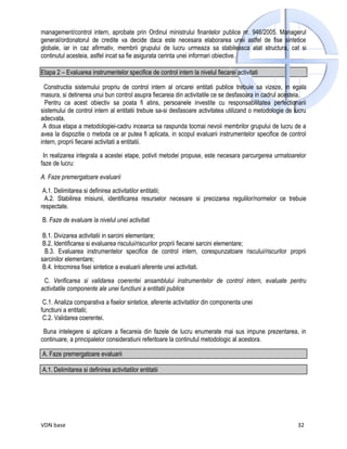 management/control intern, aprobate prin Ordinul ministrului finantelor publice nr. 946/2005. Managerul
general/ordonatorul de credite va decide daca este necesara elaborarea unei astfel de fise sintetice
globale, iar in caz afirmativ, membrii grupului de lucru urmeaza sa stabileasca atat structura, cat si
continutul acesteia, astfel incat sa fie asigurata cerinta unei informari obiective.

Etapa 2 – Evaluarea instrumentelor specifice de control intern la nivelul fiecarei activitati

  Constructia sistemului propriu de control intern al oricarei entitati publice trebuie sa vizeze, in egala
masura, si detinerea unui bun control asupra fiecareia din activitatile ce se desfasoara in cadrul acesteia.
  Pentru ca acest obiectiv sa poata fi atins, persoanele investite cu responsabilitatea perfectionarii
sistemului de control intern al entitatii trebuie sa-si desfasoare activitatea utilizand o metodologie de lucru
adecvata.
 A doua etapa a metodologiei-cadru incearca sa raspunda tocmai nevoii membrilor grupului de lucru de a
avea la dispozitie o metoda ce ar putea fi aplicata, in scopul evaluarii instrumentelor specifice de control
intern, proprii fiecarei activitati a entitatii.

 In realizarea integrala a acestei etape, potivit metodei propuse, este necesara parcurgerea urmatoarelor
faze de lucru:

A. Faze premergatoare evaluarii

 A.1. Delimitarea si definirea activitatilor entitatii;
  A.2. Stabilirea misiunii, identificarea resurselor necesare si precizarea regulilor/normelor ce trebuie
respectate.

B. Faze de evaluare la nivelul unei activitati

 B.1. Divizarea activitatii in sarcini elementare;
 B.2. Identificarea si evaluarea riscului/riscurilor proprii fiecarei sarcini elementare;
  B.3. Evaluarea instrumentelor specifice de control intern, corespunzatoare riscului/riscurilor proprii
sarcinilor elementare;
 B.4. Intocmirea fisei sintetice a evaluarii aferente unei activitati.

 C. Verificarea si validarea coerentei ansamblului instrumentelor de control intern, evaluate pentru
activitatile componente ale unei functiuni a entitatii publice

 C.1. Analiza comparativa a fiselor sintetice, aferente activitatilor din componenta unei
functiuni a entitatii;
 C.2. Validarea coerentei.

 Buna intelegere si aplicare a fiecareia din fazele de lucru enumerate mai sus impune prezentarea, in
continuare, a principalelor consideratiuni referitoare la continutul metodologic al acestora.

A. Faze premergatoare evaluarii

A.1. Delimitarea si definirea activitatilor entitatii




VDN base                                                                                                   32
 