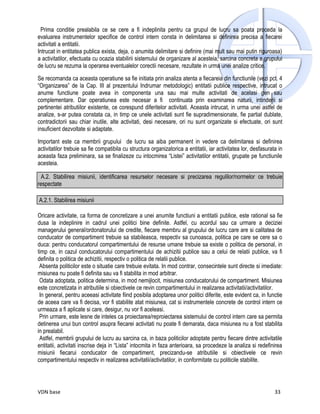 Prima conditie prealabila ce se cere a fi indeplinita pentru ca grupul de lucru sa poata proceda la
evaluarea instrumentelor specifice de control intern consta in delimitarea si definirea precisa a fiecarei
activitati a entitatii.
Intrucat in entitatea publica exista, deja, o anumita delimitare si definire (mai mult sau mai putin riguroasa)
a activitatilor, efectuata cu ocazia stabilirii sistemului de organizare al acesteia, sarcina concreta a grupului
de lucru se rezuma la operarea eventualelor corectii necesare, rezultate in urma unei analize critice.

Se recomanda ca aceasta operatiune sa fie initiata prin analiza atenta a fiecareia din functiunile (vezi pct. 4
“Organizarea” de la Cap. III al prezentului Indrumar metodologic) entitatii publice respective, intrucat o
anume functiune poate avea in componenta una sau mai multe activitati de acelasi gen sau
complementare. Dar operatiunea este necesar a fi continuata prin examinarea naturii, intinderii si
pertinentei atributiilor existente, ce corespund diferitelor activitati. Aceasta intrucat, in urma unei astfel de
analize, s-ar putea constata ca, in timp ce unele activitati sunt fie supradimensionate, fie partial dublate,
contradictorii sau chiar inutile, alte activitati, desi necesare, ori nu sunt organizate si efectuate, ori sunt
insuficient dezvoltate si adaptate.

Important este ca membrii grupului de lucru sa aiba permanent in vedere ca delimitarea si definirea
activitatilor trebuie sa fie compatibila cu structura organizatorica a entitatii, iar activitatea lor, desfasurata in
aceasta faza preliminara, sa se finalizeze cu intocmirea “Listei” activitatilor entitatii, grupate pe functiunile
acesteia.

  A.2. Stabilirea misiunii, identificarea resurselor necesare si precizarea regulilor/normelor ce trebuie
respectate

A.2.1. Stabilirea misiunii

Oricare activitate, ca forma de concretizare a unei anumite functiuni a entitatii publice, este rational sa fie
dusa la indeplinire in cadrul unei politici bine definite. Astfel, cu acordul sau ca urmare a deciziei
managerului general/ordonatorului de credite, fiecare membru al grupului de lucru care are si calitatea de
conducator de compartiment trebuie sa stabileasca, respectiv sa cunoasca, politica pe care se cere sa o
duca: pentru conducatorul compartimentului de resurse umane trebuie sa existe o politica de personal, in
timp ce, in cazul conducatorului compartimentului de achizitii publice sau a celui de relatii publice, va fi
definita o politica de achizitii, respectiv o politica de relatii publice.
 Absenta politicilor este o situatie care trebuie evitata. In mod contrar, consecintele sunt directe si imediate:
misiunea nu poate fi definita sau va fi stabilita in mod arbitrar.
 Odata adoptata, politica determina, in mod nemijlocit, misiunea conducatorului de compartiment. Misiunea
este concretizata in atributiile si obiectivele ce revin compartimentului in realizarea activitatii/activitatilor.
 In general, pentru aceeasi activitate fiind posibila adoptarea unor politici diferite, este evident ca, in functie
de aceea care va fi decisa, vor fi stabilite atat misiunea, cat si instrumentele concrete de control intern ce
urmeaza a fi aplicate si care, desigur, nu vor fi aceleasi.
 Prin urmare, este lesne de inteles ca proiectarea/reproiectarea sistemului de control intern care sa permita
detinerea unui bun control asupra fiecarei activitati nu poate fi demarata, daca misiunea nu a fost stabilita
in prealabil.
 Astfel, membrii grupului de lucru au sarcina ca, in baza politicilor adoptate pentru fiecare dintre activitatile
entitatii, activitati inscrise deja in “Lista” intocmita in faza anterioara, sa procedeze la analiza si redefinirea
misiunii fiecarui conducator de compartiment, precizandu-se atributiile si obiectivele ce revin
compartimentului respectiv in realizarea activitatii/activitatilor, in conformitate cu politicile stabilite.




VDN base                                                                                                         33
 