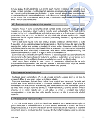 la nivelul grupului de lucru, se constata ca, in anumite cazuri, resursele necesare nu pot fi asigurate, se va
analiza eventuala posibilitate a redistribuirii partiale a acestora, iar daca aceasta nu este realizabila, atunci
va fi necesara redimensionarea misiunii/misiunilor, in sensul reducerii, asigurandu-se, pe aceasta cale,
concordanta obligatorie cu resursele efectiv disponibile. Neadoptarea unei decizii in acest sens constituie
un risc asumat, care, in mod inevitabil, se va produce, consecinta fiind compromiterea partiala sau chiar
totala a realizarii obiectivelor stabilite.

A.2.3. Precizarea regulilor/normelor ce trebuie respectate

  Realizarea misiunii in cadrul unei anumite activitati a entitatii publice, oricare ar fi aceasta, presupune
respectarea, cu rigurozitate, a tuturor regulilor si normelor care ii sunt aplicabile. Aceste reguli si norme
constau, in primul rand, in dispozitiile legale continute in acte normative ce au directa legatura cu misiunea,
prevederile cuprinse atat in codul etic al entitatii, cat si in codurile etice aplicabile numai anumitor categorii
profesionale, dar si in obligatiile de natura contractuala (in sensul larg al termenului), regulile procedurale
neformalizate etc.
 Pentru ca toate aceste reguli si norme (care constituie tot atatea constrangeri externe si interne) sa poata
fi respectate, este imperios necesar ca persoana responsabila de indeplinirea misiunii, dar si personalul de
executie direct implicat, sa le cunoasca cu exactitate. Ca urmare, pentru a fi cunoscute, regulile si normele
aplicabile trebuie sa fie precizate prin inscrierea in “Lista” ce urmeaza a fi intocmita dupa ce acestea au fost
strict inventariate, avand, totodata, grija sa fie eliminate, de fiecare data, toate acele reglementari vagi care
ingreuneaza munca fiecaruia si care nu au legatura directa cu realizarea misiunii.
  Subliniem ca necunoasterea tuturor regulilor si normelor ce trebuie respectate va avea drept rezultat fie
neimplementarea, fie implementarea unor instrumente specifice de control intern care vor permite ca, in
executarea misiunii, sa fie posibila comiterea de neregularitati, contraventii sau chiar infractiuni.
   Astfel, pentru fiecare activitate in parte, precum si corespunzator misiunii/misiunilor ce revin
compartimentului/compartimentelor care sunt direct implicate in realizarea activitatii respective, membrii
grupului de lucru vor intocmi “Lista” continand regulile si normele strict aplicabile.


B. Faze de evaluare la nivelul unei activitati

  Finalizarea fazelor premergatoare A.1. si A.2. creeaza premisele necesare pentru a se trece la
urmatoarele 4 faze de lucru, proprii evaluarii la nivelul unei activitati.
 Chiar daca constatarea a fost deja facuta, trebuie, totusi, precizat faptul ca expresia “la nivelul unei
activitati” este utilizata exclusiv in sensul ca unitatea de referinta cu care opereaza etapa a doua a
metodologiei-cadru este activitatea. In acelasi timp, este evident ca nici unul dintre instrumentele specifice
de control intern, care sunt proprii unei activitati, nu poate fi destinat bunului control al activitatii, privita in
ansamblul ei, ci exclusiv riscurilor care se pot produce ca urmare a nerealizarii sau realizarii
necorespunzatoare a uneia sau alteia dintre sarcinile elementare ce intra in componenta activitatii
respective.

B.1. Divizarea activitatii in sarcini elementare

 In cazul unei anumite activitati, operatiunea de divizare a acesteia in sarcini elementare are drept scop
primar identificarea si inventarierea exacta a totalitatii sarcinilor elementare ce ar trebui sa existe in
componenta acesteia, si de a caror buna realizare depinde indeplinirea activitatii respective, in ansamblul
ei, si, implicit, atingerea obiectivelor acesteia. Insa scopul direct urmarit prin realizarea acestei operatiuni se


VDN base                                                                                                         35
 