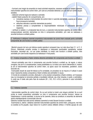 - furnizarii unei imagini de ansamblu la nivelul activitatii respective, necesare verificarii si validarii coerentei
instrumentelor specifice de control intern, prin care se urmareste detinerea unui cat mai bun control asupra
acesteia;
 - elaborarii schemei logice de realizare a activitatii;
 - stabilirii fiselor posturilor din compartimente, prin:
     • includerea expresa a instrumentelor de control intern in sarcinile elementare, avandu-se in vedere
           fluxul procesual al activitatii;
     • atribuirea rationala a sarcinilor elementare pe posturi;
     • stabilirea precisa a competentelor si responsabilitatilor individuale in executarea sarcinilor
           respective;
 - verificarii si validarii, in urmatoarele faze de lucru, a coerentei instrumentelor specifice de control intern,
corespunzatoare sarcinilor elementare ce intra in componenta activitatilor, prin care se realizeaza o
anumita functiune a entitatii publice.

C. Verificarea si validarea coerentei ansamblului instrumentelor de control intern evaluate pentru activitatile
componente ale unei functiuni a entitatii publice


 Membrii grupului de lucru pot efectua aceste operatiuni comasand (sau nu) cele doua faze C.1. si C. 2.
Oricum, obiectivele urmarite constau in depistarea si inlaturarea eventualelor paralelisme, excese
birocratice, necorelari etc., ce s-ar putea manifesta, la nivelul unei functiuni a entitatii publice, intre
activitatile prin care functia respectiva se realizeaza in mod practic.

C.1. Analiza comparativa a fiselor sintetice aferente activitatialor din componenta unei functiuni a entitatii

  Intrucat activitatile care intra in componenta unei anumite functiuni a entitatii au, de regula, o natura
omogena, dar pot fi si complementare, exista posibilitatea ca, la nivelul unor sarcini elementare si, implicit,
la cel al instrumentelor specifice de control intern, sa apara cazuri de necorelare, paralelism, exces
birocratic etc.
 Eventualele situatii de acest fel trebuie sa fie constatate, iar procedeul ce se impune a fi utilizat in acest
scop il reprezinta analiza comparativa a fiselor sintetice ale activitatilor in cauza.
 In functie de constatarile concrete, efectuate in urma analizei comparative a fiselor sintetice, va fi necesara
(sau nu) recurgerea la revizuirea partiala a rezultatelor obtinute, sau chiar reluarea, in parte, a activitatilor,
in unele sau in toate cele patru faze de evaluare (B.1., B.2., B.3. si B.4.), parcurse in cazul activitatilor
respective.


C.2. Validarea coerentei

 Instrumentele specifice de control intern, fie ca sunt privite la nivelul unei singure activitati, fie ca sunt
privite la nivelul ansamblului activitatilor ce intra in componenta unei anumite functiuni, trebuie sa
indeplineasca o cerinta esentiala, si anume sa fie coerente, adica sa constituie un ansamblu de elemente
strans interdependente si armonizate intre ele.
Obiectivul acestei faze este tocmai validarea coerentei la nivelul fiecarei functiuni a entitatii.
 Examinarea si, ulterior, validarea coerentei instrumentelor specifice de control intern, presupune, mai intai,
ca acestea sa fie grupate, dupa natura lor si potrivit codului alfabetic atribuit, in familia (grupa) de care



VDN base                                                                                                         39
 