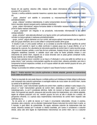 fiecare din ele apartine: obiective (OB), mijloace (M), sistem informational (SI), organizare (ORG),
proceduri (P) si control (C).
 Concret, a verifica existenta coerentei inseamna a aprecia daca instrumentele specifice de control intern
din:
- grupa ,,obiective” sunt stabilite in concordanta cu misiunea/misiunile de realizat in cadrul
activitatii/activitatilor;
 - grupa ,,mijloace” constituie materializarea, in cadrul componentelor structurii organizatorice a entitatii, a
tuturor resurselor absolut necesare pentru realizarea obiectivelor;
 - grupa ,,sistem informational” asigura furnizarea datelor si informatiilor necesare efectuarii controlului cu
privire la stadiul realizarii obiectivelor;
   - grupa ,,organizare” are integrata in ea procedurile, instrumentele informationale si de control
corespunzatoare;
 - grupa ,,proceduri”, este adecvata efectuarii unui riguros control, prin particularizarea efectiva a regulilor si
normelor ce trebuie aplicate in realizarea activitatii/activitatilor;
 - grupa ,,control”, asigura detinerea unui bun control, atat asupra aplicarii instrumentelor care fac parte din
cele cinci grupe anterioare, dar si a celor aflate in componenta acestei ultime grupe.
  In situatia in care, in urma acestei verificari, se va constata ca anumite instrumente specifice de control
intern nu sunt coerente in raport cu altele (continute in aceeasi grupa sau in grupe diferite), ori va fi
observata fie o penurie, fie o abundenta de instrumente specifice de control intern in cadrul anumitor grupe,
va fi necesara reluarea, partiala, a unor faze de lucru anterioare. Aceasta intrucat, daca in primul caz este
obligatorie restabilirea coerentei, in celelalte cazuri este vorba de foarte probabila omitere a unor
instrumente de control intern, respectiv de un exces birocratic care ar putea genera complicatii inutile,
blocaje nedorite, dar si cheltuieli nejustificate.
 Numai dupa operarea tuturor corectiilor ce se impun a fi efectuate in urma unei astfel de verificari se va
putea intocmi “Lista” revizuita a instrumentelor specifice de control intern, aferente activitatilor care intra in
componenta functiunii respective a entitatii, ce va fi supusa validarii de catre membrii grupului de lucru, prin
semnarea acesteia.
 Desigur ca procedeul de validare urmeaza a fi aplicat in cazul fiecarei functiuni a entitatii.

Etapa 3 – Analiza raportului intre costurile suplimentare si efectele asteptate, generate de implementarea
noului sistem de control intern

 Faptul ca resursele de care poate dispune o entitate publica sunt intotdeauna limitate obliga la efectuarea
unei comparatii intre costurile suplimentare si avantajele relative ale noului sistem de control intern, inainte
ca acesta sa fie definitivat si implementat.
 Din acest motiv, “Lista” instrumentelor specifice de control intern, stabilita si validata in cadrul etapei a 2-a,
precum si “Lista” instrumentelor generale de control intern, elaborata in cadrul etapei 1 a prezentei
metodologii-cadru, nu pot fi considerate definitive. Astfel, din moment ce fiecare instrument de control
intern, fie el general sau specific, presupune atat anumite costuri de implementare, cat si efecte asteptate,
legate de evitarea producerii unui risc, membrii grupului de lucru se afla in situatia de a analiza, din
perspectiva eficientei, si a aprecia daca implementarea instrumentului de control intern respectiv este
justificata sau nu.
  Nu de putine ori, o astfel de decizie va fi luata in circumstante nefavorabile, intrucat, in practica,
calcularea, atat a costurilor, cat si a efectelor implementarii fiecarui instrument de control intern in parte, va
fi marcata, in grad diferit, de subiectivitate. De regula, estimarea costurilor de implementare este mai
simpla, deoarece acestea pot fi evaluate cu relativa exactitate, prin luarea in considerare a costurilor
directe, adica cele strict legate de implementarea instrumentului de control intern, dar si a costurilor



VDN base                                                                                                       40
 