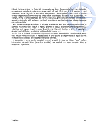 indirecte (regia generala si cea de sectie), in masura in care ele pot fi determinate. Sunt, insa, si situatii in
care evaluarea costurilor de implementare se va dovedi a fi foarte dificila, cum ar fi, de exemplu, in cazul
standardelor “Etica, integritate” si “Semnalarea neregularitatilor”, si exemplele ar putea continua. Estimarea
efectelor implementarii instrumentelor de control intern este marcata de si mai multa subiectivitate. De
exemplu, in timp ce efectele concrete ale instruirii personalului, prin diverse programe de perfectionare a
pregatirii profesionale, pot fi relativ usor identificate, cuantificarea acestora in expresie valorica (baneasca)
este mult mai dificila.
Totusi, anumite efecte pot fi evaluate, cu rezultate multumitoare, daca este cunoscuta probabilitatea de
aparitie a riscului respectiv, precum si impactul potential al acestuia asupra componentelor patrimoniului
entitatii ce sunt expuse riscului in cauza. Existenta unor informatii statistice cu privire la operatiunile
derulate in cadrul diferitelor activitati din entitate ar fi utila in acest scop.
 Oricum, chiar si in aceste conditii, analiza raportului costuri/efecte se recomanda a fi efectuata de fiecare
data, intrucat eventualele situatii de nerationalitate in care costurile de implementare ar depasi cu mult
efectele benefice asteptate trebuie sa fie identificate si eliminate.
  In consecinta, in urma acestei operatiuni, membrii grupului de lucru pot intocmi “Lista” finala a
instrumentelor de control intern (generale si specifice), care constituie noul sistem de control intern ce
urmeaza a fi implementat.




VDN base                                                                                                     41
 