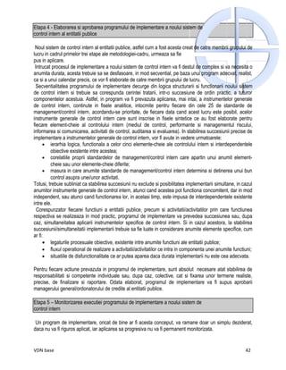 Etapa 4 - Elaborarea si aprobarea programului de implementare a noului sistem de
control intern al entitatii publice

 Noul sistem de control intern al entitatii publice, astfel cum a fost acesta creat de catre membrii grupului de
lucru in cadrul primelor trei etape ale metodologiei-cadru, urmeaza sa fie
pus in aplicare.
 Intrucat procesul de implementare a noului sistem de control intern va fi destul de complex si va necesita o
anumita durata, acesta trebuie sa se desfasoare, in mod secvential, pe baza unui program adecvat, realist,
ca si a unui calendar precis, ce vor fi elaborate de catre membrii grupului de lucru.
  Secventialitatea programului de implementare decurge din logica structurarii si functionarii noului sistem
de control intern si trebuie sa corespunda cerintei tratarii, intr-o succesiune de ordin practic, a tuturor
componentelor acestuia. Astfel, in program va fi prevazuta aplicarea, mai intai, a instrumentelor generale
de control intern, continute in fisele analitice, intocmite pentru fiecare din cele 25 de standarde de
management/control intern, acordandu-se prioritate, de fiecare data cand acest lucru este posibil, acelor
instrumente generale de control intern care sunt inscrise in fisele sintetice ce au fost elaborate pentru
fiecare element-cheie al controlului intern (mediul de control, performante si managementul riscului,
informarea si comunicarea, activitati de control, auditarea si evaluarea). In stabilirea succesiunii precise de
implementare a instrumentelor generale de control intern, vor fi avute in vedere urmatoarele:
      • ierarhia logica, functionala a celor cinci elemente-cheie ale controlului intern si interdependentele
         obiective existente intre acestea;
      • corelatiile proprii standardelor de management/control intern care apartin unui anumit element-
         cheie sau unor elemente-cheie diferite;
      • masura in care anumite standarde de management/control intern determina si detinerea unui bun
         control asupra unei/unor activitati.
Totusi, trebuie subliniat ca stabilirea succesiunii nu exclude si posibilitatea implementarii simultane, in cazul
anumitor instrumente generale de control intern, atunci cand acestea pot functiona concomitent, dar in mod
independent, sau atunci cand functionarea lor, in acelasi timp, este impusa de interdependentele existente
intre ele.
  Corespunzator fiecarei functiuni a entitatii publice, precum si activitatii/activitatilor prin care functiunea
respectiva se realizeaza in mod practic, programul de implementare va prevedea succesiunea sau, dupa
caz, simultaneitatea aplicarii instrumentelor specifice de control intern. Si in cazul acestora, la stabilirea
succesiunii/simultaneitatii implementarii trebuie sa fie luate in considerare anumite elemente specifice, cum
ar fi:
      • legaturile procesuale obiective, existente intre anumite functiuni ale entitatii publice;
      • fluxul operational de realizare a activitatii/activitatilor ce intra in componenta unei anumite functiuni;
      • situatiile de disfunctionalitate ce ar putea aparea daca durata implementarii nu este cea adecvata.

Pentru fiecare actiune prevazuta in programul de implementare, sunt absolut necesare atat stabilirea de
responsabilitati si competente individuale sau, dupa caz, colective, cat si fixarea unor termene realiste,
precise, de finalizare si raportare. Odata elaborat, programul de implementare va fi supus aprobarii
managerului general/ordonatorului de credite al entitatii publice.

Etapa 5 – Monitorizarea executiei programului de implementare a noului sistem de
control intern

 Un program de implementare, oricat de bine ar fi acesta conceput, va ramane doar un simplu deziderat,
daca nu va fi riguros aplicat, iar aplicarea sa progresiva nu va fi permanent monitorizata.


VDN base                                                                                                      42
 